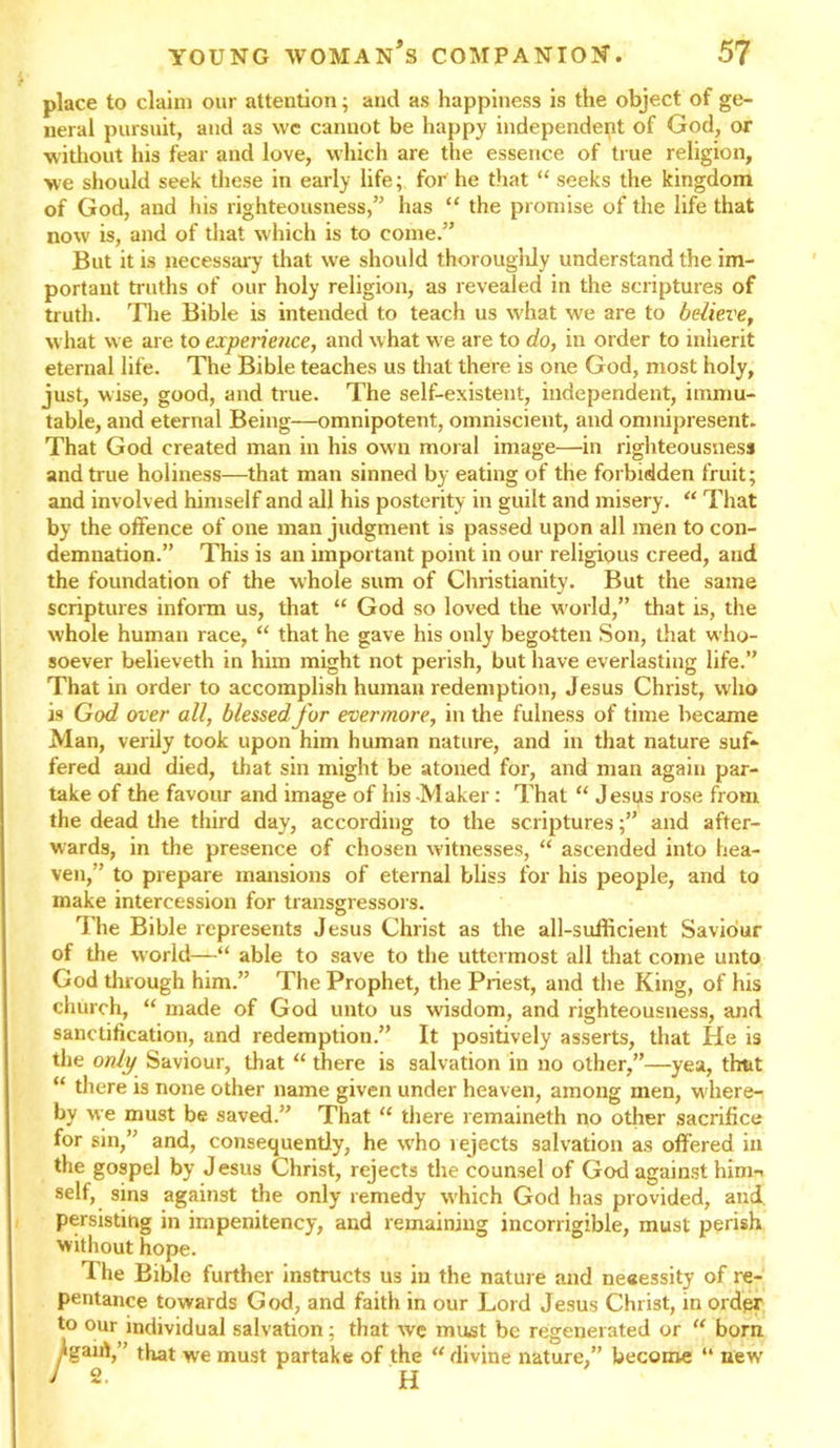 place to claim our attention; and as happiness is the object of ge- neral pursuit, and as we cannot be happy independent of God, or without his fear and love, which are the essence of true religion, we should seek these in early life; for he that “ seeks the kingdom of God, and his righteousness,” has “ the promise of the life that now is, and of that which is to come.” But it is pecessary that we should thoroughly understand the im- portant truths of our holy religion, as revealed in the scriptures of truth. The Bible is intended to teach us what we are to believe, what we are to experience, and w hat we are to do, in order to inherit eternal life. The Bible teaches us that there is one God, most holy, just, wise, good, and true. The self-existent, independent, immu- table, and eternal Being—omnipotent, omniscient, and omnipresent. That God created man in his own moral image—in righteousness and true holiness—that man sinned by eating of the forbidden fruit; and involved himself and all his posterity in guilt and misery. “ That by the offence of one man judgment is passed upon all men to con- demnation.” This is an important point in our religious creed, and the foundation of the whole sum of Christianity. But the same scriptures inform us, that “ God so loved the world,” that is, the whole human race, “ that he gave his only begotten Son, that who- soever believeth in him might not perish, but have everlasting life.” That in order to accomplish human redemption, Jesus Christ, who is God over all, blessed for evermore, in the fulness of time became Man, verily took upon him human nature, and in that nature suf- fered and died, that sin might be atoned for, and man again par- take of the favour and image of his -Maker: That “ Jesus rose from the dead the third day, according to the scriptures;” and after- wards, in the presence of chosen witnesses, “ ascended into hea- ven,” to prepare mansions of eternal bliss for his people, and to make intercession for transgressors. The Bible represents Jesus Christ as the all-sufficient Saviour of the world—“ able to save to the uttermost all that come unto God through him.” The Prophet, the Priest, and the King, of his church, “ made of God unto us wisdom, and righteousness, and sanctification, and redemption.” It positively asserts, that He is the only Saviour, that “ there is salvation in no other,”—yea, thut “ there is none other name given under heaven, among men, w'here- by we must be saved.” That “ there remaineth no other sacrifice for sin,” and, consequently, he who 1 ejects salvation as offered in the gospel by Jesus Christ, rejects the counsel of God against himn self, sins against the only remedy wfiich God has provided, and persisting in impenitency, and remaining incorrigible, must perish without hope. The Bible further instructs us in the nature and ne«essity of re- pentance towards God, and faith in our Lord Jesus Christ, in order to our individual salvation; that we must be regenerated or “ born /gant,” that we must partake of the “ divine nature,” become “ new 2- H