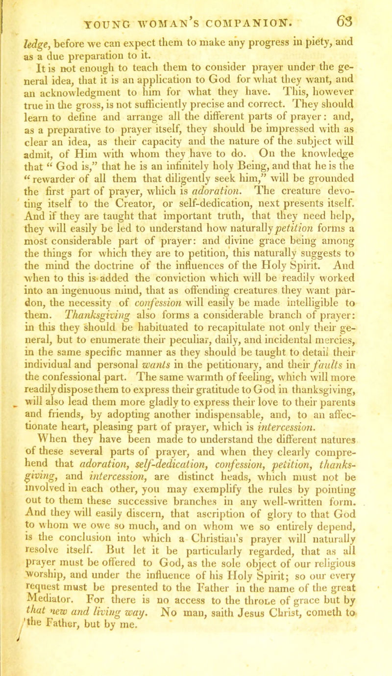 ledge, before we can expect them to make any progress in piety, and as a due preparation to it. It is not enough to teach them to consider prayer under the ge- neral idea, that it is an application to God for what they want, and an acknowledgment to him for what they have. This, however true in the gross, is not sufficiently precise and correct. They should learn to deline and arrange all the different parts of prayer: and, as a preparative to prayer itself, they should be impressed with as clear an idea, as their capacity and the nature of the subject will admit, of Him with whom they have to do. On the knowledge that “ God is,” that he is an infinitely holy Being, and that he is the “ rewarder of all them that diligently seek him,” will be grounded the first part of prayer, which is adoration. The creature devo- ting itself to the Creator, or self-dedication, next presents itself. And if they are taught that important truth, that they need help, they will easily be led to understand how naturally petition forms a most considerable part of prayer: and divine grace being among the things for which they are to petition, this naturally suggests to the mind the doctrine of the influences of the Holy Spirit. And when to this is- added the conviction which will be readily worked into an ingenuous mind, that as offending creatures they want par- don, the necessity of confession will easily be made intelligible to them. Thanksgiving also forms a considerable branch of prayer: in this they should be habituated to recapitulate not only their ge- neral, but to enumerate their peculiar, daily, and incidental mercies, in the same specific manner as they should be taught to detail their individual and personal wants in the petitionary, and their faults in the confessional part. The same warmth of feeling, which will more readily dispose them to express their gratitude to God in thanksgiving, „ will also lead them more gladly to express their love to their parents and friends, by adopting another indispensable, and, to an affec- tionate hear t, pleasing part of prayer, which is intercession. When they have been made to understand the different natures of these several parts of prayer, and when they clearly compre- hend that adoration, self-dedication, confession, petition, thanks- giving, and intercession, are distinct heads, which must not be involved in each other, you may exemplify the rules by pointing out to them these successive branches in any well-written form. And they will easily discern, that ascription of glory to that God to whom we owe so much, and on whom we so entirely depend, is the conclusion into which a Christian’s prayer will naturally resolve itself. But let it be particularly regarded, that as all prayer must be offered to God, as the sole object of our religious worship, and under the influence of his Holy Spirit; so our every request must be presented to the Father in the name of the great Mediator. For there is no access to the throne of grace but by that new and living way. No man, saith Jesus Christ, cometh to. 'the Father, but by me.