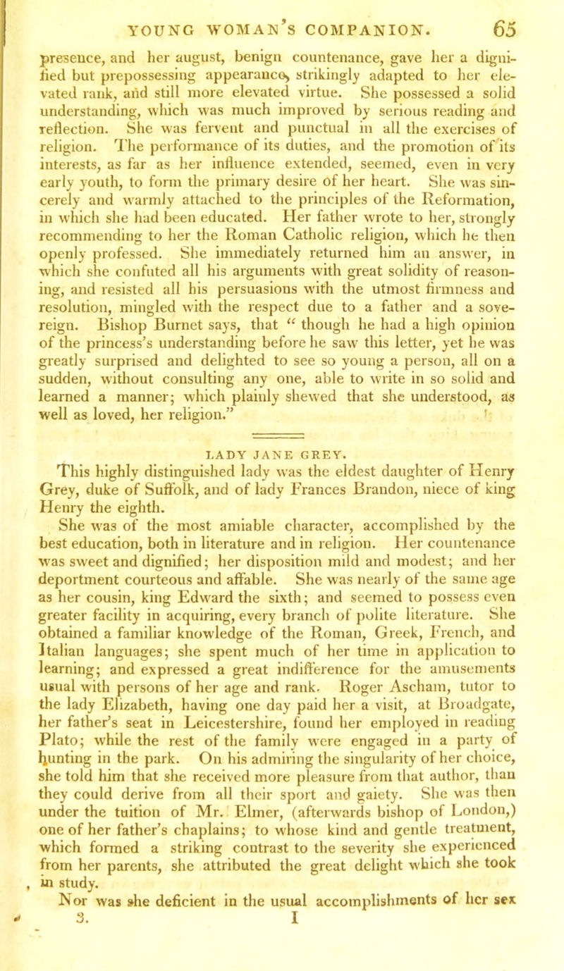 presence, and her august, benign countenance, gave her a digni- fied but prepossessing appearance* strikingly adapted to her ele- vated rank, and still more elevated virtue. She possessed a solid understanding, which was much improved by serious reading and reflection. She was fervent and punctual in all the exercises of religion. The performance of its duties, and the promotion of its interests, as far as her influence extended, seemed, even in very early youth, to form the primary desire of her heart. She was sin- cerely and warmly attached to the principles of the Reformation, in which she had been educated. Her father wrote to her, strongly recommending to her the Roman Catholic religion, which he then openly professed. She immediately returned him an answer, in which she confuted all his arguments with great solidity of reason- ing, and resisted all his persuasions w'ith the utmost firmness and resolution, mingled with the respect due to a father and a sove- reign. Bishop Burnet says, that “ though he had a high opinion of the princess’s understanding before he saw this letter, yet he was greatly surprised and delighted to see so young a person, all on a sudden, without consulting any one, able to write in so solid and learned a manner; which plainly shewed that she undexstood, as well as loved, her religion.” LADY JANE GREY. This highly distinguished lady was the eldest daughter of Henry Grey, duke of Suffolk, and of lady Frances Brandon, niece of king Henry the eighth. She w'as of the most amiable character, accomplished by the best education, both in literature and in l eligion. Her countenance was sweet and dignified; her disposition mild and modest; and her deportment courteous and affable. She was nearly of the same age as her cousin, king Edw ard the sixth; and seemed to possess even greater facility in acquiring, every branch of polite literature. She obtained a familiar knowledge of the Roman, Greek, French, and Italian languages; she spent much of her time in application to learning; and expressed a great indifference for the amusements usual with persons of her age and rank. Roger Ascham, tutor to the lady Elizabeth, having one day paid her a visit, at Broadgate, her father’s seat in Leicestershire, found her employed in reading Plato; while the rest of the family wrere engaged in a party of punting in the park. On his admiring the singularity of her choice, she told him that she received more pleasure from that author, than they could derive from all their sport and gaiety. She was then under the tuition of Mr. Elmer, (afterwards bishop of London,) one of her father’s chaplains; to whose kind and gentle treatment, which formed a striking contrast to the seveiity she experienced from her parents, she attributed the great delight which she took , in study. Nor was she deficient in the usual accomplishments of her sex 3. I