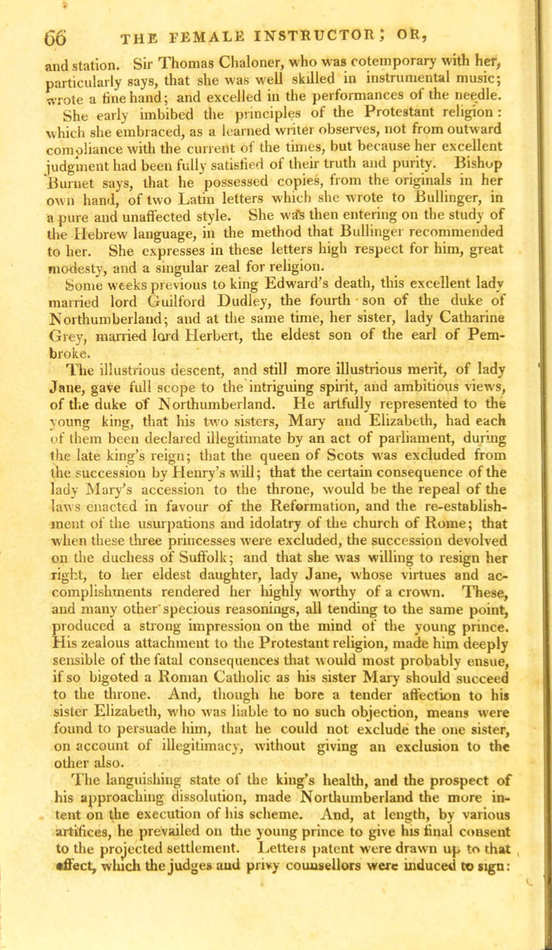 and station. Sir Thomas Chaloner, who was cotemporary with her, particularly says, that she was well skilled in instrumental music; wrote a tine hand; and excelled in the performances of the needle. She early imbibed the principles of the Protestant religion : which she embraced, as a learned writer observes, not from outward compliance with the current of the times, but because her excellent judgment had been fully satisfied of their truth and purity. Bishop Burnet says, that he 'possessed copies, from the originals in her own hand, of two Latin letters which she wrote to Bullinger, in a pure and unaffected style. She w-sfc then entering on the study of the Hebrew language, in the method that Bullinger recommended to her. She expresses in these letters high respect for him, great modesty, and a singular zeal for religion. Some weeks previous to king Edward’s death, this excellent ladv married lord Guilford Dudley, the fourth • son of the duke of Northumberland; and at the same time, her sister, lady Catharine Grey, married lord Herbert, the eldest son of the earl of Pem- broke. The illustrious descent, and still more illustrious merit, of lady Jane, gave full scope to the intriguing spirit, and ambitious views, of the duke of Northumberland. He artfully represented to the young king, that his two sisters, Mary and Elizabeth, had each of them been declared illegitimate by an act of parliament, during the late king’s reign; that the queen of Scots w-as excluded from the succession by Henry’s w ill; that the certain consequence of the lady Mary’s accession to the throne, would be the repeal of the laws enacted in favour of the Reformation, and the re-establish- ment of the usurpations and idolatry of the church of Rome; that when these three princesses were excluded, the succession devolved on the duchess of Suffolk; and that she was willing to resign her right, to her eldest daughter, lady Jane, whose virtues and ac- complishments rendered her highly w'orthy of a crowm. These, and many other'specious reasonings, all tending to the same point, produced a strong impression on the mind of the young prince. His zealous attachment to the Protestant religion, made him deeply sensible of the fatal consequences that would most probably ensue, if so bigoted a Roman Catholic as his sister Mary should succeed to the throne. And, though he bore a tender affection to his sister Elizabeth, who was liable to no such objection, means were found to persuade him, that he could not exclude the one sister, on account of illegitimacy, without giving an exclusion to the other also. The languishing state of the king’s health, and the prospect of his approaching dissolution, made Northumberland the more in- tent on the execution of his scheme. And, at length, by various artifices, he prevailed on the young prince to give his final consent to the projected settlement. Letteis patent were drawn up to that •fleet, winch the judges and privy counsellors were induced to sign: