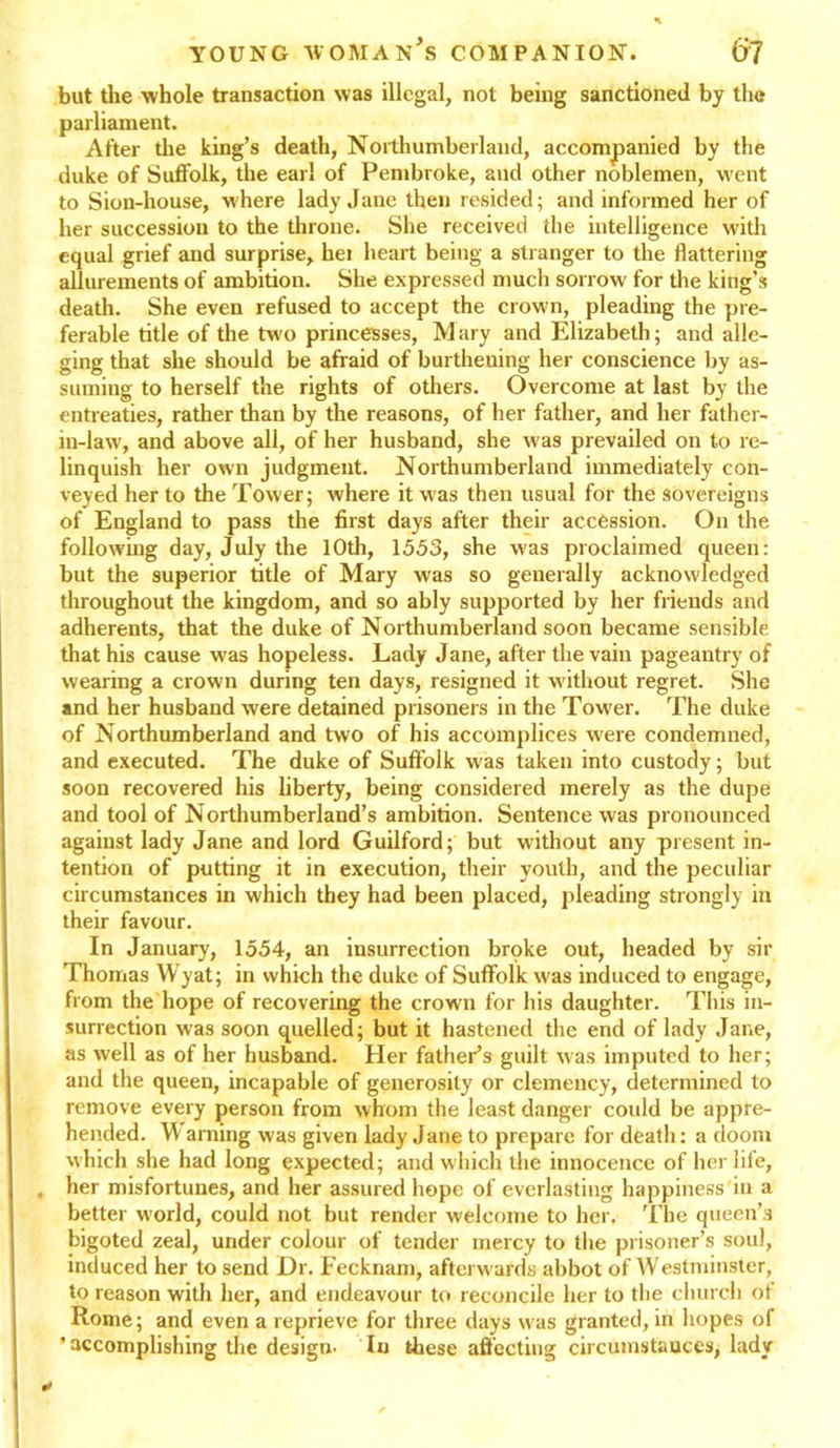 but the whole transaction was illegal, not being sanctioned by the parliament. After the king’s death, Northumberland, accompanied by the duke of Suffolk, the earl of Pembroke, and other noblemen, went to Sion-house, where lady Jane then resided; and informed her of her succession to the throne. She received the intelligence with equal grief and surprise, hei heart being a stranger to the flattering allurements of ambition. She expressed much sorrow for the king’s death. She even refused to accept the crown, pleading the pre- ferable title of the two princesses, Mary and Elizabeth; and alle- ging that she should be afraid of burthening her conscience by as- suming to herself the rights of others. Overcome at last by the entreaties, rather than by the reasons, of her father, and her father- in-law, and above all, of her husband, she was prevailed on to re- linquish her own judgment. Northumberland immediately con- veyed her to the Tower; where it was then usual for the sovereigns of England to pass the first days after their accession. On the following day, July the 10th, 1553, she was proclaimed queen: but the superior title of Mary was so generally acknowledged throughout the kingdom, and so ably supported by her friends and adherents, that the duke of Northumberland soon became sensible that his cause was hopeless. Lady Jane, after the vain pageantry of wearing a crown during ten days, resigned it without regret. She and her husband were detained prisoners in the Tower. The duke of Northumberland and two of his accomplices were condemned, and executed. The duke of Suffolk was taken into custody; but soon recovered his liberty, being considered merely as the dupe and tool of Northumberland’s ambition. Sentence was pronounced against lady Jane and lord Guilford; but without any present in- tention of putting it in execution, their youth, and the peculiar circumstances in which they had been placed, pleading strongly in their favour. In January, 1554, an insurrection brpke out, headed by sir Thomas Wyat; in which the duke of Suffolk was induced to engage, from the hope of recovering the crown for his daughter. This in- surrection was soon quelled; but it hastened the end of lady Jane, as well as of her husband. Her father’s guilt was imputed to her; and the queen, incapable of generosity or clemency, determined to remove every person from whom the least danger could be appre- hended. W arning was given lady Jane to prepare for death: a doom which she had long expected; and which the innocence of her life, . her misfortunes, and her assured hope of everlasting happiness in a better world, could not but render welcome to her. The queen’s bigoted zeal, under colour of tender mercy to the prisoner’s soul, induced her to send Dr. Fecknam, afterwards abbot of Westminster, to reason with her, and endeavour to reconcile her to the church of Rome; and even a reprieve for three days was granted, in hopes oi 'accomplishing the design- In these affecting circumstances, lady