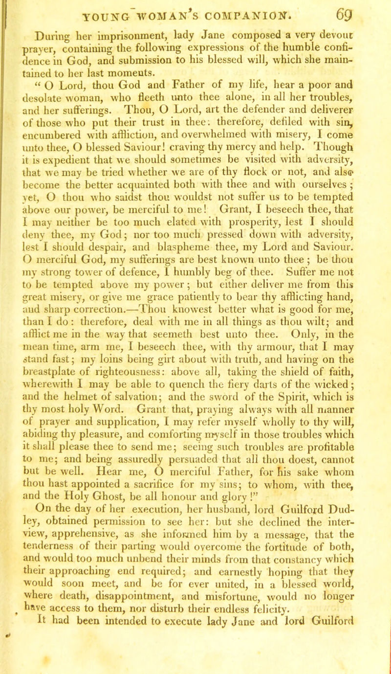 During her imprisonment, lady Jane composed a very devout prayer, containing the following expressions of the humble confi- dence in God, and submission to his blessed will, which she main- tained to her last moments. “ O Lord, thou God and Father of my life, hear a poor and desolate woman, who fleeth unto thee alone, in all her troubles, and her sufferings. Thou, O Lord, art the defender and deliverer of those who put their trust in thee: therefore, defiled with sin, encumbered with affliction, and overwhelmed with misery, I come unto thee, O blessed Saviour! craving thy mercy and help. Though it is expedient that we should sometimes be visited with adversity, that we may be tried whetlier we are of thy fiock or not, and alse* become the better acquainted both with thee and with ourselves ; yet, O thou who saidst thou wouldst not suffer us to be tempted above our power, be merciful to me! Grant, I beseech thee, that I may neither be too much elated with prosperity, lest I should deny thee, my God; nor too much pressed down with adversity, lest 1 should despair, and blaspheme thee, my Lord and Saviour. O merciful God, my sufferings are best known unto thee ; be thou my strong tower of defence, 1 humbly beg of thee. Suffer me not to be tempted above my power; but either deliver me from this great misery, or give me grace patiently to bear thy afflicting hand, and sharp correction.—Thou knowest better what is good for me, than I do: therefore, deal with me in all things as thou wilt; and afflict me in the way that seemeth best unto thee. Only, in the mean time, arm me, I beseech thee, with thy armour, that I may stand fast; my loins being girt about with truth, and having on the breastplate of righteousness: above all, taking the shield of faith, wherewith I may be able to quench the fiery darts of the wicked; and the helmet of salvation; and the sword of the Spirit, w'hich is thy most holy Word. Grant that, pray ing always with all manner of prayer and supplication, I may refer myself wholly to thy will, abiding thy pleasure, and comforting myself in those troubles which it shall please thee to send me; seeing such troubles are profitable to me; and being assuredly persuaded that all thou doest, cannot but be well. Hear me, O merciful Father, for his sake whom thou hast appointed a sacrifice for my sins; to whom, with thee, and the Holy Ghost, be all honour and glory !” On the day of her execution, her husband, lord Guilford Dud- ley, obtained permission to see her: but she declined the inter- view, apprehensive, as she informed him by a message, that the tenderness of their parting would overcome the fortitude of both, and would too much unbend their minds from that constancy which their approaching end required; and earnestly hoping that they would soon meet, and be for ever united, in a blessed world, where death, disappointment, and misfortune, would no longer , hRve access to them, nor disturb their endless felicity. It had been intended to execute lady Jane and lord Guilford