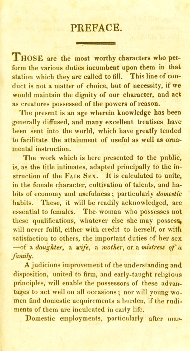 PREFACE. THOSE are the most worthy characters who per- form the various duties incumbent upon them in that station which they are called to fill. This line of con- duct is not a matter of choice, but of necessity, if we would maintain the dignity of our character, and act as creatures possessed of the powers of reason. The present is an age wherein knowledge has been generally diffused, and many excellent treatises have been sent into the world, which have greatly tended to facilitate the attainment of useful as well as orna- mental instruction. The work which is here presented to the public, is, as the title intimates, adapted principally to the in- struction of the Fair Sex. It is calculated to unite, in the female character, cultivation of talents, and ha- bits of economy and usefulness ; particularly domestic habits. These, it will be readily acknowledged, are essential to females. The woman who possesses not these qualifications, whatever else she may possess, will never fulfil, either with credit to herself, or with satisfaction to others, the important duties of her sex —of a daughter, a wife, a mother, or a mistress of a family. A judicious improvement of the understanding and disposition, united to firm, and early-taught religious principles, will enable the possessors of these advan- tages to act well on all occasions ; nor will young wo- men find domestic acquirements a burden, if the rudi- ments of them are inculcated in early life. Domestic employments, particularly after man-