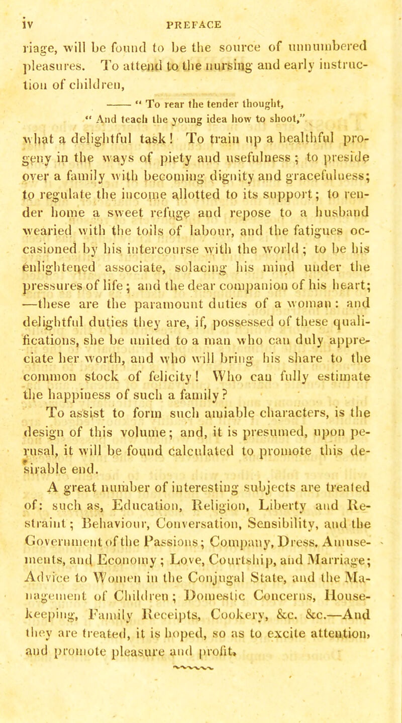 riage, will be found to be the source of unnumbered pleasures. To attend to the nursing and early instruc- tion of children, “ To rear the tender thought, “ And teach the young idea how to shoot,” what a delightful task! To train up a healthful pro- geny in the ways of piety and usefulness ; to preside over a family with becoming dignity and gracefulness; to regulate the income allotted to its support; to ren- der home a sweet refuge and repose to a husband ■wearied with the toils of labour, and the fatigues oc- casioned by his intercourse with the world ; to be his enlightened associate, solacing his mind under the pressures of life ; and the dear companion of his heart; —these are the paramount duties of a woman : and delightful duties they are, if, possessed of these quali- fications, she be united to a man who can duly appre- ciate her worth, and who will bring his share to the common stock of felicity! Who cau fully estimate the happiness of such a family? To assist to form such amiable characters, is the design of this volume; and, it is presumed, upon pe- rusal, it will be found calculated to promote this de- sirable end. A great number of interesting subjects are trealed of: such as, Education, Religion, Liberty and Re- straint; Behaviour, Conversation, Sensibility, and the Government of the Passions; Company, Dress. Amuse- ments, and Economy ; Love, Courtship, and Marriage; Advice to Women in the Conjugal State, and the Ma- nagement of Children ; Domestic Concerns, House- keeping, Family Receipts, Cookery, &c. &c.—And they are treated, it is hoped, so as to excite attention? and promote pleasure and profit*