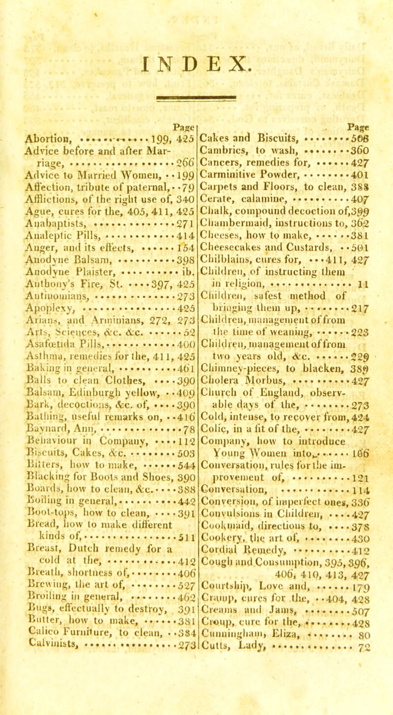 INDEX Page Abortion, • 199> 425 Advice before and after Mar- riage, 2 66 Advice to Married Women, • -199 Affection, tribute of paternal, - *79 Afflictions, of the right use of, 340 Ague, cures for the, 405, 411, 425 Anabaptists, 271 Analeptic Pills, 414 Anger, and its effects, 154 Anodyne Balsam, 39S Anodyne Plaister, ib. Anthony’s Fire, St. ••••397, 425 Antiuomians, 273 Apoplexy, 425 Arians, and Arminians, 272, 273 Arts, Sciences, Ac. Ac. 52 Asafcetula Pills, 400 Asthma, remedies for the, 411, 425 Baking in general, *461 Balls to clean Clothes, ••••390 Balsam, Edinburgh yellow, **409 Bark, decoctions, Ac. of, ••••390 Bathing, useful remarks on, ••410 Baynard, Ann, 78 Behaviour in Company, ••••112 Biscuits, Cakes, Ac. • 503 Bitters, how to make, 544 Blacking for Boots and Shoes, 390 Boards, how to clean, Ac. 38.3 Boiling in general, 442 Boot-tops, how to clean, ••••391 Bread, now to make different kinds of, 511 Breast, Dutch remedy for a cold at the, 412 Breath, shortness of, 406’ Brewing, the art of, 527 Broiling in general, 462 Bugs, effectually to destroy, 391 Butter, how to make, 381 Calico Furniture, to clean, --SSi Calvinists, 273 Page Cakes and Biscuits, ♦•506 Cambrics, to wash, 360 Cancers, remedies for, 427 Carminitive Powder, 401 Carpets and Floors, to clean, 3S8 Cerate, calamine, 407 Chalk, compound decoction of,399 Chambermaid, instructions to, 362 Cheeses, how to make, 381 Cheesecakes and Custards, -*501 Chilblains, cures for, •••411, 427 Children, of instructing them in religion, 11 Children, safest method of bringing them up, •••••••• 217 Children, management of from th.e time of weaning, 223 Children, management of from two years old, Ac. 229 Chimney-pieces, to blacken, 389 Cholera Morbus, •••• 427 Church of England, observ- able days of the, ........ 273 Cold, intense, to recover from, 424 Colic, in a lit of the, 427 Company, how to introduce Young Women into*,* ••• • • • 166 Conversation, rules for the im- provement of, 121 Conversation, 114 Conversion, of imperfect ones, 336 Convulsions in Children, ....427 Cookmaid, directions to, ....37s Cookery, the art of, 430 Cordial Remedy, 412 Cough and Consumption, 395,396, 406, 410, 413, 427 Courtship, Love and, 179 Cramp, cures for tire, .-404, 428 Creams and Jams, 507 Croup, cure for the, 42s Cunningham, Eliza, 80 Cutis, Lady, 70