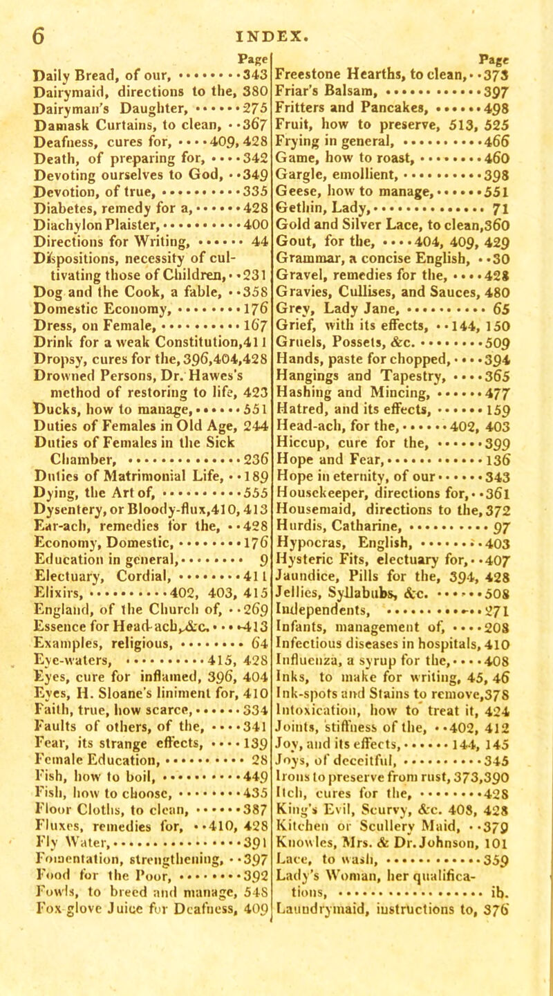 Page Daily Bread, of our, ••••••• -343 Dairymaid, directions to the, 380 Dairyman’s Daughter, 275 Damask Curtains, to clean, **367 Deafness, cures for, ••••409,428 Death, of preparing for, • • • • 342 Devoting ourselves to God, **349 Devotion, of true, 335 Diabetes, remedy for a, 428 Diachylon Plaister, 400 Directions for Writing, 44 Dispositions, necessity of cul- tivating those of Children,* *231 Dog and the Cook, a fable, **358 Domestic Economy, 17b Dress, on Female, • • 16'7 Drink for a weak Constitutional 1 Dropsy, cures for the, 396.404,428 Drowned Persons, Dr. Hawes's method of restoring to life, 423 Ducks, how to manage, •••••• 551 Duties of Females in Old Age, 244 Duties of Females in the Sick Chamber, 236 Duties of Matrimonial Life, ••189 Dying, the Art of, 555 Dysentery, or Bloody-flux,410,413 Ear-ach, remedies for the, ••428 Economy, Domestic, 176 Education in general, 9 Electuary, Cordial, 411 Elixirs, 402, 403, 415 England, of the Church of, • *269 Essence for Head-acb^&c, • • • «413 Examples, religious, 64 Eye-waters, 415, 428 Eyes, cure for inflamed, 396, 404 Eyes, H. Sloane’s liniment for, 410 Faith, true, how scarce, 334 Faults of others, of the, ••••341 Fear, its strange effects, ••••139 Female Education, • • • • 28 Fish, how to boil, 449 Fish, how to choose, 435 Floor Cloths, to clean, 387 Fluxes, remedies for, ••410,428 Fly Water, 391 Fomentation, strengthening, **397 Food for the Poor, 392 Fowls, to breed and manage, 548 Fox glove Juice for Deafness, 409 Page Freestone Hearths, to clean,* *373 Friar’s Balsam, 397 Fritters and Pancakes, ......498 Fruit, how to preserve, 513, 525 Frying in general, 466 Game, how to roast, 460 Gargle, emollient, 398 Geese, how to manage, 551 Getliin, Lady, 71 Gold and Silver Lace, to clean,360 Gout, for the, • • • • 404, 409, 429 Grammar, a concise English, **30 Gravel, remedies for the, • • • »428 Gravies, Cullises, and Sauces, 480 Grey, Lady Jane, 65 Grief, with its effects, ••144, 150 Gruels, Possets, &c. •••.... *509 Hands, paste for chopped, • • • *394 Hangings and Tapestry, ••••365 Hashing and Mincing, ......477 Hatred, and its effects, 159 Head-ach, for the, 402, 403 Hiccup, cure for the, ••••••399 Hope and Fear, 136 Hope in eternity, of our 343 Housekeeper, directions for,**36l Housemaid, directions to the, 372 Hurdis, Catharine, 97 Hypocras, English, *-403 Hysteric Fits, electuary for, - -407 Jaundice, Pills for the, 394, 428 Jellies, Syllabubs, &c. 508 Independents, ••-••271 Infants, management of, ■•••208 Infectious diseases in hospitals, 410 Influenza, a syrup for the, • • • • 408 Inks, to make for writing, 45, 46 Ink-spots and Stains to remove,378 Intoxication, how to treat it, 424 Joints, 'stiffness of the, ••402, 412 Joy, and its effects, 144, 145 Joys, of deceitful, 345 Irons to preserve from rust, 373,390 Itch, cures for the, 42S King's Evil, Scurvy, &c. 408, 428 Kitchen or Scullery Maid, ••379 Knowles, Mrs. & Dr. Johnson, 101 Lace, to wash, 359 Lady’s Woman, her qualifica- tions, ib. Laundry-maid, instructions to, S76