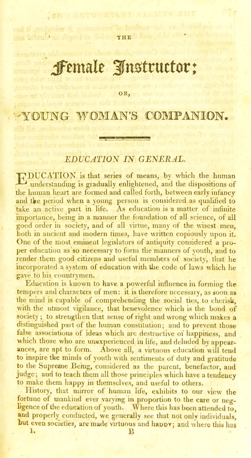 I THE jfemale instructor: OR, YOUNG WOMAN’S COMPANION. EDUCATION IN GENERAL. T^DUCATION is that series of means, by which the human understanding is gradually enlightened, and the dispositions of the human heart are formed and called forth, between early infancy and the period when a young person is considered as qualified to take an active part in life. As education is a matter of infinite importance, being in a manner the foundation of all science, of all good order in society, and of all virtue, many of the wisest men, both in ancient and modern times, have written copiously upon it. One of the most eminent legislators of antiquity considered a pro- per education as so necessary to form the manners of youth, and to render them good citizens and useful members of society, that he incorporated a system of education with the code of laws which he gave to his countrymen. Education is known to have a powerful influence in forming the tempers and characters of men: it is therefore necessary, as soon as the mind is capable of comprehending the social ties, to cherish, with the utmost vigilance, that benevolence which is the bond of society ; to strengthen that sense of right and wrong which makes a distinguished part of the human constitution; and to prevent those false associations of ideas which are destructive of happiness, and which those who are unexperienced in life, and deluded by appear- ances, are apt to form. Above all, a virtuous education will tend to inspire the minds of youth with sentiments of duty and gratitude to the Supreme Being, considered as the parent, benefactor, and judge; and to teach them all those principles which have a tendency to make them happy in themselves, and useful to others. History, that mirror of human life, exhibits to our view the fortune of mankind ever varying in proportion to the care or neg- ligence of the education of youth. Where this lias been attended to, and properly conducted, we generally see that not only individuals, but even societies, are made virtuous and haoov; and where this has 1. B