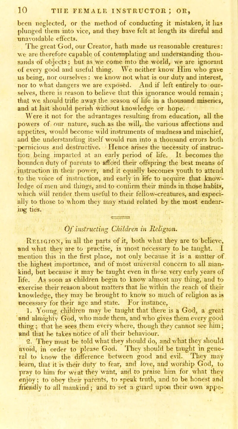 been neglected, or the method of conducting it mistaken, it lias plunged them into vice, and they have Felt at length its direful and unavoidable effects. The great God, our Creator, hath made us reasonable creatures: we are therefore capable of contemplating and understanding thou- sands of objects; but as we come into the world, we are ignorant of every good and useful thing. We neither know Him who gave us being, nor ourselves : we know not what is our duty and interest, nor to what dangers we are exposed. And if left entirely to our- selves, there is reason to believe that this ignorance would remain; that we should trifle away the season of life in a thousand miseries, and at last should perish without knowledge or hope. Were it not for the advantages resulting from education, all the powers of our nature, such as the will, the various affections and appetites, would become wild instruments of madness and mischief, and the understanding itself would run into a thousand errors both ^pernicious and destructive. Hence arises the necessity of instruc- tion being imparted at an early period of life. It becomes the bounden duty of parents to afford their offspring the best means of instruction in their power, and it equally becomes youth to attend to the voice of instruction, and early in life to acquire that know- ledge of men and things, and to confirm their minds in those habits, which will render them useful to their fellow-creatures, and especi- ally to those to whom they may stand related by the most endear- ing ties. Of instructing Children in Religion. Religion, in all the parts of it, both what they are to believe, and what they are to practise, is most necessary to be taught. I mention this in the first plaGe, not only because it is a matter of the highest importance, and of most universal concern to all man- kind, but because it may be taught even in these very early years of life. As soon as children begin to know almost any thing, and to exercise their reason about matters that lie within the reach of their knowledge, they may be brought to know so much of religion as is necessary for their age and state. For instance, 1. Young children may be taught that there is a God, a great and almighty God, who made them, and who gives them every good thing ; that he sees them every where, though they cannot see him; and that be takes notice of all their behaviour. 2. They must be told what they should do, and what they should avoid, in order to please God. They should be taught in gene- ral to know the difference between good and evil. They may iearn, that it is their duty to fear, and love, and worship God, to pray to him for wnat they want, and to praise him for what they enjoy; to obey their parents, to speak truth, and to be honest and friendly to all mankind; and to set a guard upon their own appe-