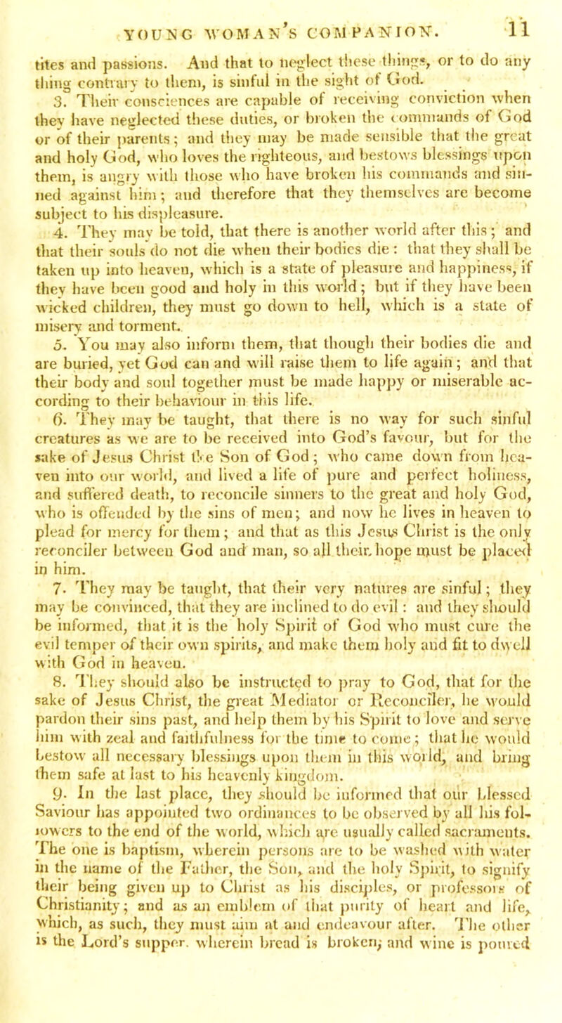 tites and passions. And that to neglect these things, or to do any thing contrary to them, is sinful in the sight of God. 3. Their consciences are capable of receiving conviction when thev have neglected these duties, or broken the commands of God or of their parents; and they may be made sensible that the great and holy God, who loves the righteous, and bestows blessings upon them, is angry with those who have broken bis commands and sin- ned against him; and therefore that they themselves are become subject to his displeasure. 4. They may be told, that there is another world after this ; and that their souls do not die when their bodies die : that they shall be taken up into heaven, which is a state of pleasure and happiness, if they have been good and holy in this world ; but if they have been wicked children, they must go down to hell, which is a state of misery and torment. 5. You may also inform them, that though their bodies die and are buried, yet God can and will raise them to life again ; and that their body and soul together must be made happy or miserable ac- cording to their behaviour in this life. 6. They may be taught, that there is no way for such sinful creatures as we are to be received into God’s favour, but for the sake of Jesus Christ l!<e Son of God; who came down from hea- ven into our world, and lived a life of pure and perfect holiness, and suffered death, to reconcile sinners to the great and holy God, who is offended by the sins of men; and now he lives in heaven to plead for mercy for them ; and that as this Jesus Christ is the only reconciler between God and man, so all their,hope must be placer! in him. 7- They may be taught, that their very natures are sinful; they may be convinced, that they are inclined to do evil: and they should be informed, that it is the holy Spirit of God who must cure the evil temper of their own spirits, and make them holy and fit to dwell with God in heaven. 8. They should also be instructed to pray to God, that for the sake of Jesus Christ, the great Mediatoi or Reconciler, lie would pardon their sins past, and help them by his Spirit to love and serve him with zeal and faithfulness for the time to come ; that he would bestow all necessary blessings upon them in this world, and bring them safe at last to his heavenly kingdom. 9- In tire last place, they should be informed that our blessed Saviour has appointed two ordinances to be observed by all his fol- lowers to the end of the world, which a,re usually called sacraments. The one is baptism, wherein persons are to be washed with water in the name of the Father, the Son, and the holy Spirit, to signify their being given up to Christ as his disciples, or professors of Christianity; and as an emblem of that purity of heart and life, which, as such, they must aim at and endeavour after. The other is the Lord’s supper, wherein bread is broken,- arid wine is poured