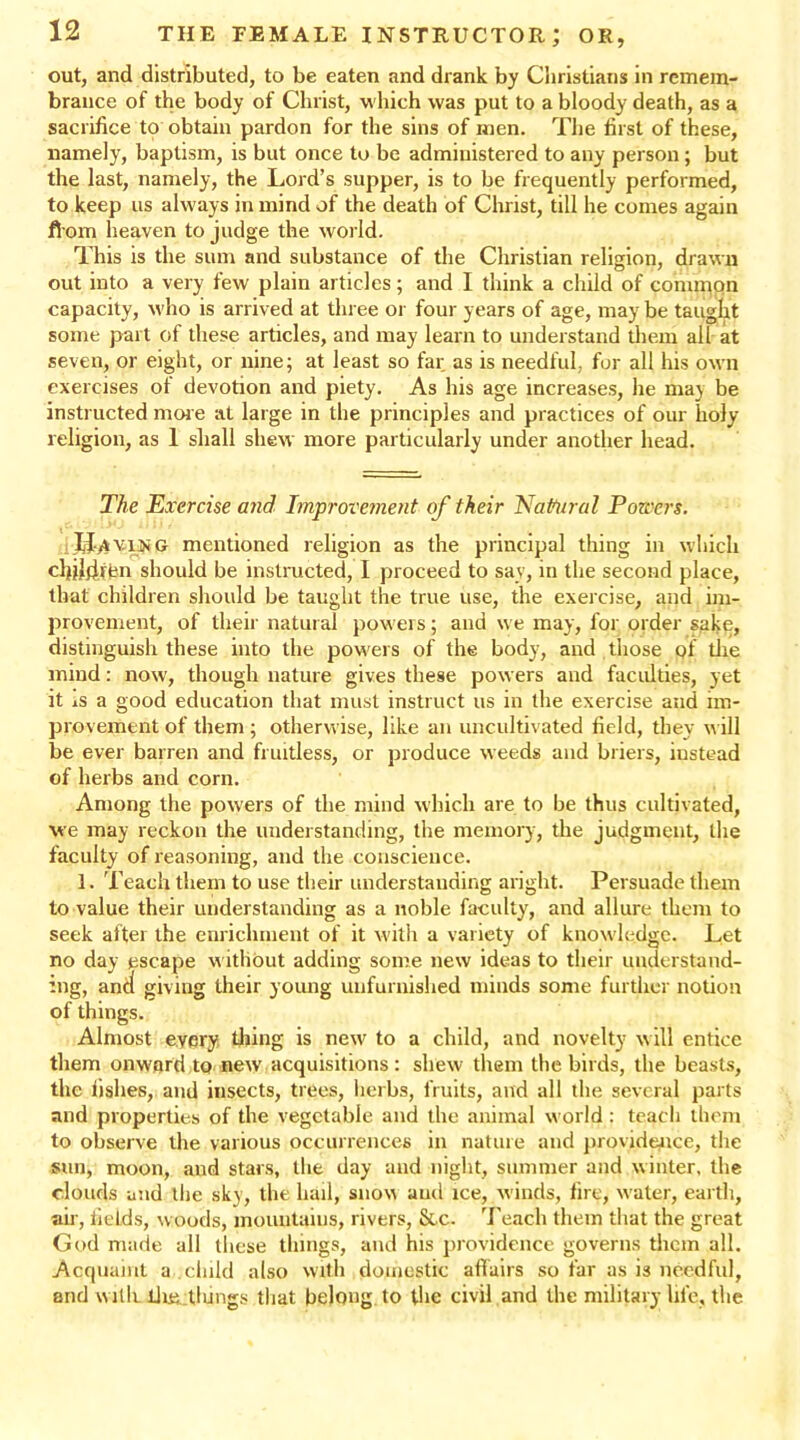 out, and distributed, to be eaten and drank by Christians in remem- brance of the body of Christ, which was put to a bloody death, as a sacrifice to obtain pardon for the sins of men. The first of these, namely, baptism, is but once to be administered to any person ; but the last, namely, the Lord’s supper, is to be frequently performed, to keep us always in mind of the death of Christ, till he comes again from heaven to judge the world. This is the sum and substance of the Christian religion, drawn out into a very few plain articles; and I think a child of common capacity, who is arrived at three or four years of age, may be taught some part of these articles, and may learn to understand them all at seven, or eight, or nine; at least so far as is needful, for all his own exercises of devotion and piety. As his age increases, he may be instructed more at large in the principles and practices of our holy- religion, as 1 shall shew more particularly under another head. The Exercise and Improvement of their Natural Powers. j hJ^viNG mentioned religion as the principal thing in which chihiftm should be instructed, I proceed to sav, in the second place, that children should be taught the true use, the exercise, and im- provement, of their natural powers; and we may, for order sake, distinguish these into the powers of the body, and those pf the mind: now, though nature gives these powers and faculties, yet it iS a good education that must instruct us in the exercise and im- provement of them; otherwise, like an uncultivated field, they w ill be ever barren and fruitless, or produce weeds and briers, iustead of herbs and corn. Among the powers of the mind which are to be thus cultivated, we may reckon the understanding, the memory, the judgment, the faculty of reasoning, and the conscience. 1. Teach them to use their understanding aright. Persuade them to value their understanding as a noble faculty, and allure them to seek after the enrichment of it with a variety of knowledge. Let no day escape w ithout adding some new ideas to their understand- ing, and giving their young unfurnished minds some further notion of things. Almost every tiling is new' to a child, and novelty w ill entice them onward to new acquisitions: shew them the birds, the beasts, the fishes, and insects, trees, herbs, fruits, and all the several parts and properties of the vegetable and the animal world: teach them to observe the various occurrences in nature and providence, the sun, moon, and stars, the day and night, summer and winter, the clouds and the sky, the hail, snow and ice, winds, fire, water, earth, air, fields, woods, mountains, rivers, &c. Teach them that the great God made all these things, and his providence governs them all. Acquaint a .child also with domestic affairs so far as is needful, and with lluj tlungs that belong to the civil and the military life, the