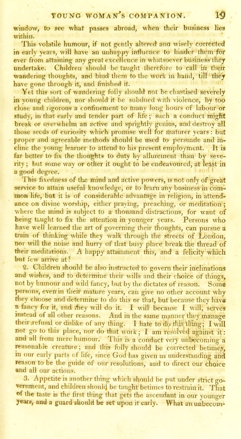 window, to see what passes abroad, when their business lies within. This volatile humour, if not gently altered1 ana wisely corrected in early years, will have an unhappy influence to hinder them for ever from attaining any great excellence in whatsoever business they undertake. Children should be taught therefore to call in their wandering thoughts, and bind them to the work in hand, till they have gone through it, and finished it. Yet this sort of wandering folly should not be chastised severely in young children, nor should it be subdued with violence, by too close and ngorous a confinement to tnanv long hours of labour or study, in that early and tender part of life ; such a conduct might break or overwhelm an active and sprightly genius, and destroy all those seeds of curiosity which promise well for maturer years : but proper and agreeable methods should be used to persuade and in- cline the young learner to attend to his present employment. It is far better to fix the thoughts to duty by allurement than by seve- rity ; but some way or other it ought to be endeavoured, at least in a good degree. This fixedness of the mind and active pow'ers, is not only of great service to attain useful knowledge, or to learn any business in com- mon life, but it is of considerable advantage in religion, in attend- ance on divine worship, either praying, preaching, or meditation ; where the mind is subject to a thousand distractions, for want of being taught to fix the attention in younger years. Persons who have well learned the art of governing their thoughts, can pursue a train of thinking while they walk through the streets of London, nor will the noise and hurry of that busy place break the thread of their meditations. A happy attainment this, and a felicity which but few arrive at! 2. Children should be also instructed to govern their inclinations and wishes, and to determine their wills and their choice of things, not by humour and wild fancy, but by the dictates of rfcason. Some persons, even in their mature years, can give no other account why they choose and determine to do this or that, but because they have a fancy for it, and they will do it. I will because I will, serves instead of all oilier reasons. And in the same manner they manage their irefusal or dislike of any thing. 1 hate to do tills thing; I will not go to this place, nor do that work; I am resolved against it: and all from mere humour. This is a conduct very unbecoming a reasonable creature; and this folly should be corrected betimep, in our early parts ot life, since God has given us understanding and reason to be the guide of our resolutions, and to direct our choice and all our actions. 3. Appetite is another thing which should be put under strict go- vernment, and children should be taught betimes to restrain it. That of the taste is the lirst thing that gets the ascendant in our younger years, and a guard should be set upon it early. What an unbecom-