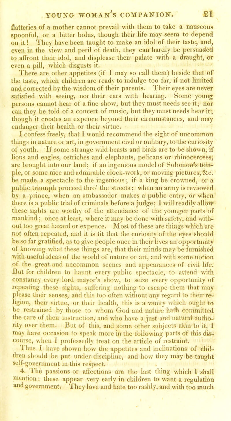 flatteries of a mother cannot prevail with them to take a nauseous spoonful, or a bitter bolus, though their life may seem to depend on it! They have been taught to make an idol of their taste, and, even in the view and peril of death, they can hardly be persuaded to affront their idol, and displease their palate with a draught, or even a pill, which disgusts it. There are other appetites (if I may so call them) beside that of the taste, which children are ready to indulge too far, if not limited and corrected by the wisdom of their parents. Their eyes are never satisfied with seeing, nor their ears with hearing. Some young persons cannot hear of a fine show, but they must needs see it; nor can they be told of a concert of music, but they must needs hear it; though it creates an expence beyond their circumstances, and may endanger their health or their virtue. I confess freely, that I would recommend the sight of uncommon things in nature or art, in government civil or military, to tire curiosity of youth. If some strange wild beasts and birds are to be shown, if lions and eagles, ostriches and elephants, pelicans or rhinoceroses, are brought into our land; if an ingenious model of Solomon’s tbm- ple, or some nice and admirable clock-work, or moving pictures, &c. be made a spectacle to the ingenious; if a king be crowned, or a public triumph proceed thro’ the streets ; when an army is reviewed by a prince, when an ambassador makes a public entry, or when there is a public trial of criminals before a judge; I will readily allow these sights are worthy of the attendance of the younger parts of mankind; once at least, where it may be done with safety, and with- out too great hazard or expence. Most of these are tilings which are not often repeated, and it is lit that the curiosity of the eyes should be so far gratified, as to give people once in their lives an opportunity of knowing what these things are, that their minds may be furnished with useful ideas of the world of nature or art, and with some notion of the great and uncommon scenes and appearances of civil life. But for children to haunt every public spectacle, to attend with constancy every lord mayor’s show, to seize every opportunity of repeating these sights, suffering nothing to escape them that may please their senses, and this too often without any regard to their re- ligion, their virtue, or their health, this is a vanity which ought to be restrained by those to whom God and nature hath committed the care of their instruction, and who have a just and natural autho- rity over them. But of this, and some other subjects akin to it, I may have occasion to speak more in the following parts of this dis- course, when I professedly treat on the article of restraint. Thus I have shown how the appetites and inclinations of chil- dren should be put under discipline, and how they may be taught self-government in this respect. 4. The passions or affections are the last thing which I shall mention: these appear very early in children to want a regulation and government. They love and hate too rashly, and with too much