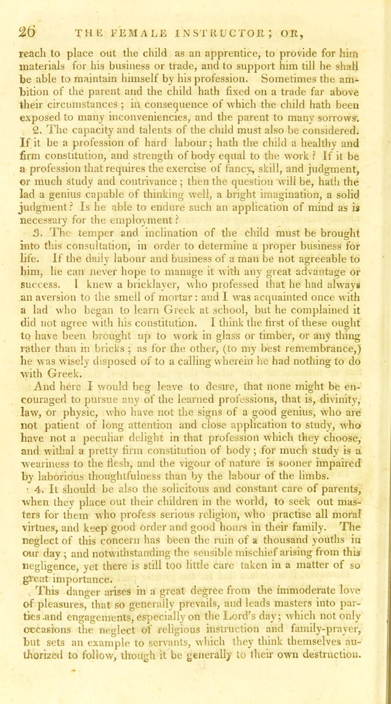 reach to place out the child as an apprentice, to provide for him materials for his business or trade, and to support him till he shall be able to maintain himself by his profession. Sometimes the am- bition of the parent and the child hath fixed on a trade far above their circumstances ; in consequence of which the child hath been exposed to many inconveniencies, and the parent to many sorrows. 2. The capacity and talents of the child must also be considered. If it be a profession of hard labour • hath the child a healthy and firm constitution, and strength of body equal to the work ? If it be a profession that requires the exercise of fancy, skill, and judgment, or much study and contrivance; then the question will be, hath the lad a genius capable of thinking well, a bright imagination, a solid judgment ? Is he able to endure such an application of mind as is necessary for the employment ? 3. The temper and inclination of the child must be brought into this consultation, in order to determine a proper business for life. If the daily labour and business of a man be not agreeable to him, he can never hope to manage it with any great advantage or success. I knew a bricklayer, who professed that he had always an aversion to the smell of mortar: and I was acquainted once with a lad who began to learn Greek at school, but he complained it did not agree with his constitution. I think the first of these ought to have been brought up to work in glass or timber, or any thing rather than in bricks ; as for the other, (to my best remembrance,) he was wisely disposed of to a calling wherein he had nothing to do with Greek. And here I would beg leave to desire, that none might be en- couraged to pursue any of the learned professions, that is, divinity, law, or physic, who have not the signs of a good genius, who are not patient of long attention and close application to study, who have not a peculiar delight in that profession which they choose, and withal a pretty firm constitution of body; for much study is a weariness to the fiesh, and the vigour of nature is sooner impaired by laborious thoughtfulness than by the labour of the limbs. • 4. It should be also the solicitous and constant care of parents, when they place out their children in the world, to seek out mas- ters for them who profess serious religion, who practise all moral virtues, and keep good order and good hours in their family. The neglect of this concern has been the ruin of a thousand youths in our day ; and notwithstanding the seusible mischief arising from this negligence, yet there is still too little care taken in a matter of so great importance. This danger arises in a great degree from the immoderate love of pleasures, that so generally prevails, and leads masters into par- ties-and engagements, especially on the Lord’s day; which not only occasions the neglect of religious instruction and family-prayer, but sets an example to servants, which they think themselves au- thorized to follow, though it be generally to their own destruction.