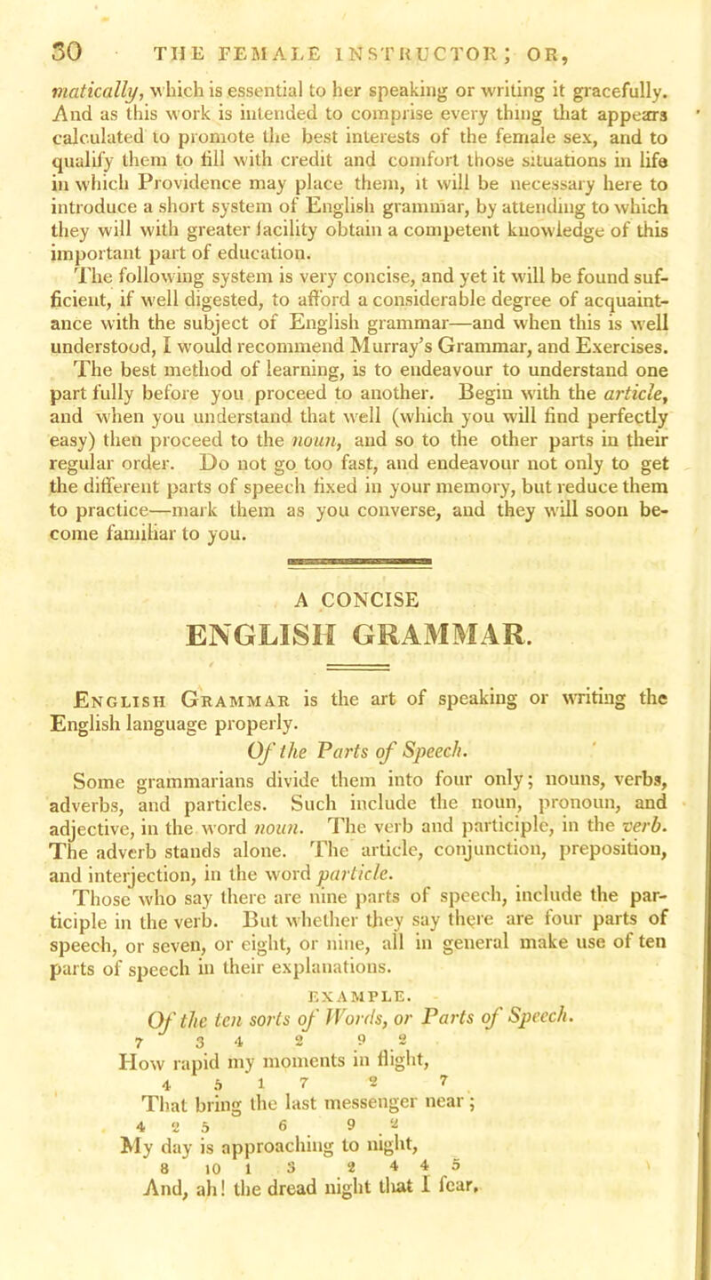 matically, which is essential to her speaking or writing it gracefully. And as this work is intended to comprise every thing that appears calculated to promote the best interests of the female sex, and to qualify them to fill with credit and comfort those situations in life in which Providence may place them, it will be necessary here to introduce a short system of English grammar, by attending to which they will with greater lacility obtain a competent knowledge of this important part of education. The following system is very concise, and yet it will be found suf- ficient, if well digested, to afford a considerable degree of acquaint- ance with the subject of English grammar—and when this is well understood, I would recommend Murray’s Grammar, and Exercises. The best method of learning, is to endeavour to understand one part fully before you proceed to another. Begin with the article, and when you understand that well (which you will find perfectly easy) then proceed to the noun, and so to the other parts in their regular order. Do not go too fast, and endeavour not only to get the different parts of speech fixed in your memory, but reduce them to practice—mark them as you converse, and they will soon be- come familiar to you. A CONCISE ENGLISH GRAMMAR. English Grammar is the art of speaking or writing the English language properly. Of the Parts of Speech. Some grammarians divide them into four only; nouns, verbs, adverbs, and particles. Such include the noun, pronoun, and adjective, in the word noun. The verb and participle, in the verb. The adverb stands alone. The article, conjunction, preposition, and interjection, in the word particle. Those who say there are nine parts of speech, include the par- ticiple in the verb. But whether they say th^re are four parts of speech, or seven, or eight, or nine, all in general make use of ten parts of speech in their explanations. EXAMPLE. Of the ten sorts of M ortis, or Parts of Speech. 7 3 4 2 9 2 How rapid my moments in flight, 4 5 1 7 2 7 That bring the last messenger near ; 4 2 5 6 9.2 My day is approaching to night, 8 10 1 3 2 4 4 5 And, ah! the dread night tliat I iear.