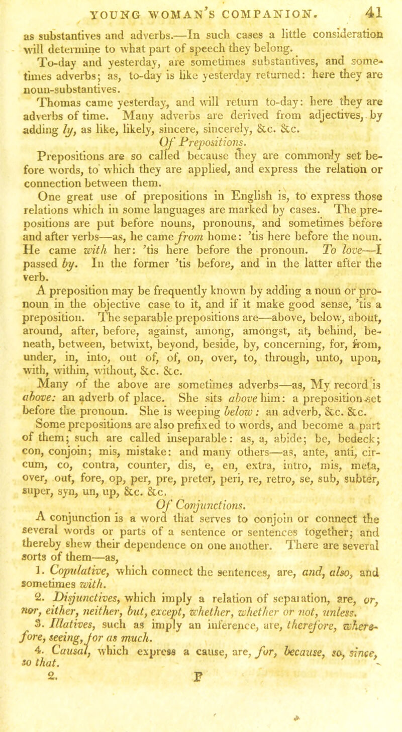 as substantives and adverbs.—In such cases a little consideration will determine to what part of speech they belong. To-day and yesterday, are sometimes substantives, and some- times adverbs; as, to-day is like yesterday returned: here they are noun-substantives. Thomas came yesterday, and will return to-day: here they are adverbs of time. Many adverbs are derived from adjectives, by adding ly, as like, likely, sincere, sincerely, &c. &c. Of Prepositions. Prepositions are so called because they are commonly set be- fore words, to which they are applied, and express the relation or connection between them. One great use of prepositions in English is, to express those relations which in some languages are marked by cases. The pre- positions are put before nouns, pronouns, and sometimes before and after verbs—as, he camefrom home: ’tis here before the noun. He came with her: ’tis here before the pronoun. To love—I passed by. In the former ’tis before, and in the latter after the verb. A preposition may be frequently known by adding a noun or pro- noun in the objective case to it, and if it make good sense, ’tis a preposition. The separable prepositions are—above, below', about, around, after, before, against, among, amongst, at, behind, be- neath, between, betwixt, beyond, beside, by, concerning, for, from, under, in, into, out of, of, on, over, to, through, unto, upon, with, within, without, Sec. See. Many of the above are sometimes adverbs—as, My record is above: an adverb of place. She sits above\\\m: a preposition .set before the pronoun. She is weeping below: an adverb, &c. &c. Some prepositions are also prefixed to words, and become a part of them; such are called inseparable: as, a, abide; be, bedeck; con, conjoin; mis, mistake: and many others—as, ante, anti, cir- cum, co, contra, counter, dis, e, en, extra, intro, mis, meta, over, out, fore, op, per, pre, preter, peri, re, retro, se, sub, subter, super, syn, un, up, &c. &c. Of Conjunctions. A conjunction i3 a word that serves to conjoin or connect the several words or parts of a sentence or sentences together; and thereby shew their dependence on one another. There are several sorts of them—as, 1. Copulative, which connect the sentences, are, and, also, and sometimes with. 2. Disjunctives, which imply a relation of sepaiation, are, or, nor, either, neither, but, except, whether, whether or not, unless. 3. Illatives, such as imply an inference, are, therefore, where- fore, seeing, tor as much. 4. Causal, which express a cause, are, for, because, so, since, so that. -