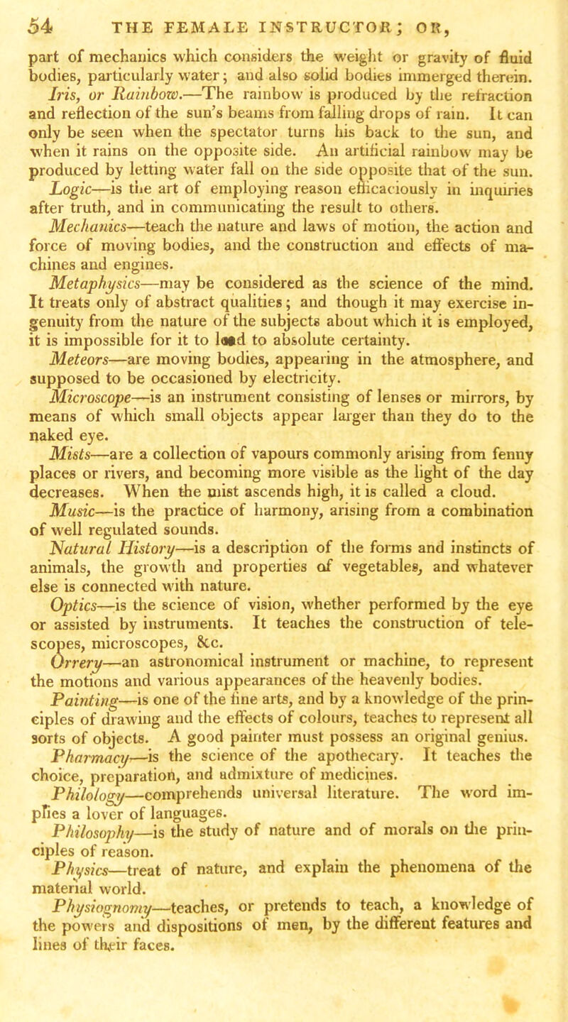 part of mechanics which considers the weight or gravity of fluid bodies, particularly water; and also solid bodies immerged therein. Iris, or Rainbow.—The rainbow is produced by the retraction and reflection of the sun’s beams from falling drops of rain. It can only be seen when the spectator turns his back to the sun, and when it rains on the opposite side. An artificial rainbow may be produced by letting water fall on the side opposite that of the sun. Logic—is the art of employing reason efficaciously in inquiries after truth, and in communicating the result to others. Mechanics—teach the nature and laws of motion, the action and force of moving bodies, and the construction and effects of ma- chines and engines. Metaphysics—may be considered as the science of the mind. It treats only of abstract qualities; and though it may exercise in- genuity from the nature of the subjects about which it is employed, it is impossible for it to la*d to absolute certainty. Meteors—are moving bodies, appearing in the atmosphere, and supposed to be occasioned by electricity. Microscope—is an instrument consisting of lenses or mirrors, by means of which small objects appear larger than they do to the naked eye. Mists—are a collection of vapours commonly arising from fenny places or rivers, and becoming more visible as the light of the day decreases. When the mist ascends high, it is called a cloud. Music—is the practice of harmony, arising from a combination of well regulated sounds. Natural History—is a description of the forms and instincts of animals, the growth and properties of vegetables, and whatever else is connected w'ith nature. Optics—is the science of vision, whether performed by the eye or assisted by instruments. It teaches the construction of tele- scopes, microscopes, Sec. Orrery—an astronomical instrument or machine, to represent the motions and various appearances of the heavenly bodies. Painting—is one of the fine arts, and by a knowledge of the prin- ciples of drawing and the effects of colours, teaches to represent all sorts of objects. A good painter must possess an original genius. Pharmacy>—is the science of the apothecary. It teaches the choice, preparation, and admixture of medicines. Philology—comprehends universal literature. The word im- pfies a lover of languages. Philosophy—is the study of nature and of morals on the prin- ciples of reason. Physics—treat of nature, and explain the phenomena of the material world. Physiognomy—teaches, or pretends to teach, a knowledge of the powers and dispositions of men, by the different features and lines of th.eir faces.