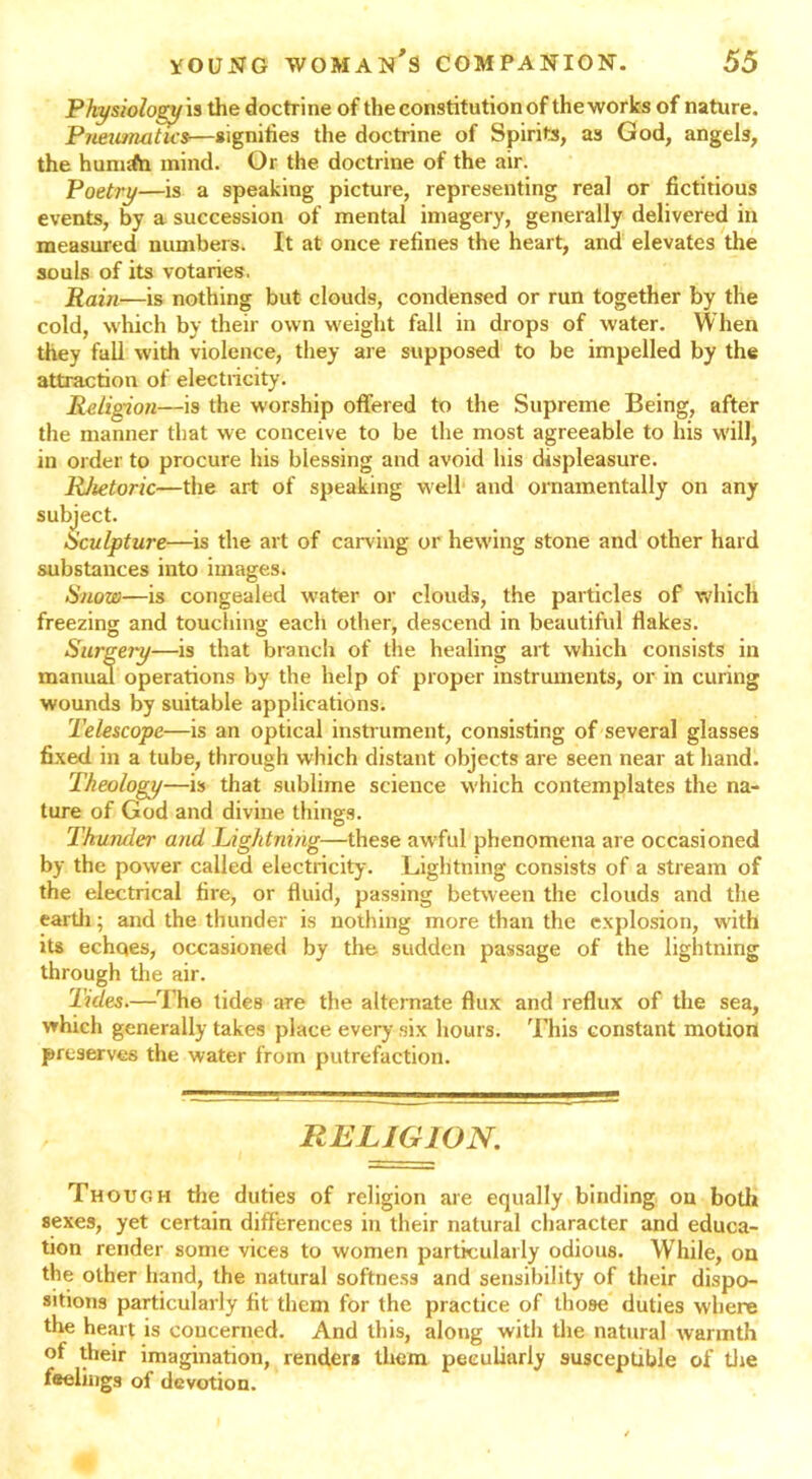 Physiology is the doctrine of the constitution of the works of nature. Pneumatics—signifies the doctrine of Spirits, as God, angels, the hunufti mind. Or the doctrine of the air. Poetry—is a speaking picture, representing real or fictitious events, by a succession of mental imagery, generally delivered in measured numbers. It at once refines the heart, and elevates the souls of its votaries, Rain—is nothing but clouds, condensed or run together by the cold, which by their own weight fall in drops of water. When they fall with violence, they are supposed to be impelled by the attraction of electricity. Religion—-is the worship offered to the Supreme Being, after the manner that we conceive to be the most agreeable to his will, in order to procure his blessing and avoid his displeasure. Rhetoric—the art of speaking well and ornamentally on any subject. Sculpture—is the art of carving or hewing stone and other hard substances into images. Snow—is congealed water or clouds, the particles of which freezing and touching each other, descend in beautiful flakes. Surgery—is that branch of the healing art which consists in manual operations by the help of proper instruments, or in curing wounds by suitable applications. Telescope—is an optical instrument, consisting of several glasses fixed in a tube, through which distant objects are seen near at hand. Theology—is that sublime science which contemplates the na- ture of God and divine things. Thunder and Lightning—these awful phenomena are occasioned by the power called electricity. Lightning consists of a stream of the electrical fire, or fluid, passing between the clouds and the earth; and the thunder is nothing more than the explosion, with its echqes, occasioned by the sudden passage of the lightning through the air. Tides.—The tides are the alternate flux and reflux of the sea, which generally takes place every .six hours. This constant motion preserves the water from putrefaction. RELIGION. Though the duties of religion are equally binding on both sexes, yet certain differences in their natural character and educa- tion render some vices to women particularly odious. W hile, on the other hand, the natural softness and sensibility of their dispo- sitions particularly fit them for the practice of those duties where the heart is eoucerned. And this, along with the natural warmth of their imagination, renders them peculiarly susceptible of tire feelings of devotion.