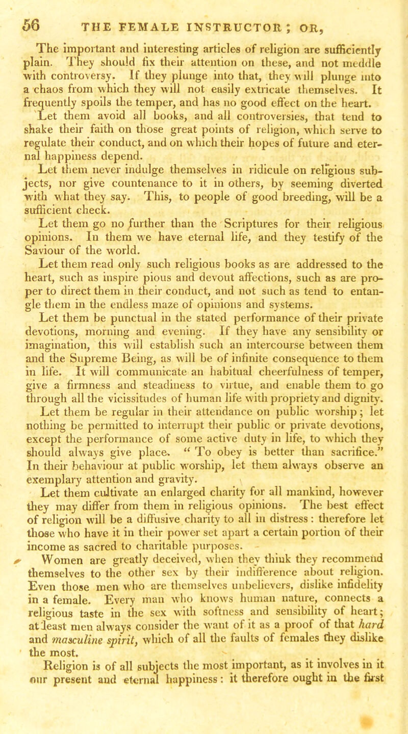 The important and interesting articles of religion are sufficiently plain. They should fix their attention on these, and not meddle with controversy. If they plunge into that, they will plunge into a chaos from which they will not easily extricate themselves. It frequently spoils the temper, and has no good effect on the heart. Let them avoid all books, and all controversies, that tend to shake their faith on those great points of religion, which serve to regulate their conduct, and on which their hopes of future and eter- nal happiness depend. Let them never indulge themselves in ridicule on religious sub- jects, nor give countenance to it in others, by seeming diverted with what they say. This, to people of good breeding, will be a sufficient check. Let them go no further than the Scriptures for their religious opinions. In them we have eternal life, and they testify of the Saviour of the world. Let them read only such religious books as are addressed to the heart, such as inspire pious and devout affections, such as are pro- per to direct them in their conduct, and not such as tend to entan- gle them in the endless maze of opinions and systems. Let them be punctual in the stated performance of their private devotions, morning and evening. If they have any sensibility or imagination, this will establish such an intercourse between them and the Supreme Being, as will be of infinite consequence to them in life. It will communicate an habitual cheerfulness of temper, give a firmness and steadiness to virtue, and enable them to go through all the vicissitudes of human life with propriety and dignity'. Let them be regular in their attendance on public worship; let nothing be permitted to interrupt their public or private devotions, except the performance of some active duty in life, to which they should always give place. “ To obey is better than sacrifice.” In their behaviour at public worship, let them always observe an exemplary attention and gravity. Let them cultivate an enlarged charity for all mankind, however they may differ from them in religious opinions. The best effect of religion will be a diffusive charity to all in distress: therefore let those who have it in their power set apart a certain portion of their income as sacred to charitable purposes. Women are greatly deceived, w hen they think they recommend themselves to the other sex by their indifference about religion. Even those men who are themselves unbelievers, dislike infidelity in a female. Every man who knows human nature, connects a religious taste in the sex with softness and sensibility of heart; at least men always consider the want of it as a proof of that hard and masculine spirit, which of all the faults of females they dislike the most. Religion is of all subjects the most important, as it involves in it our present and eternal happiness: it therefore ought in the first