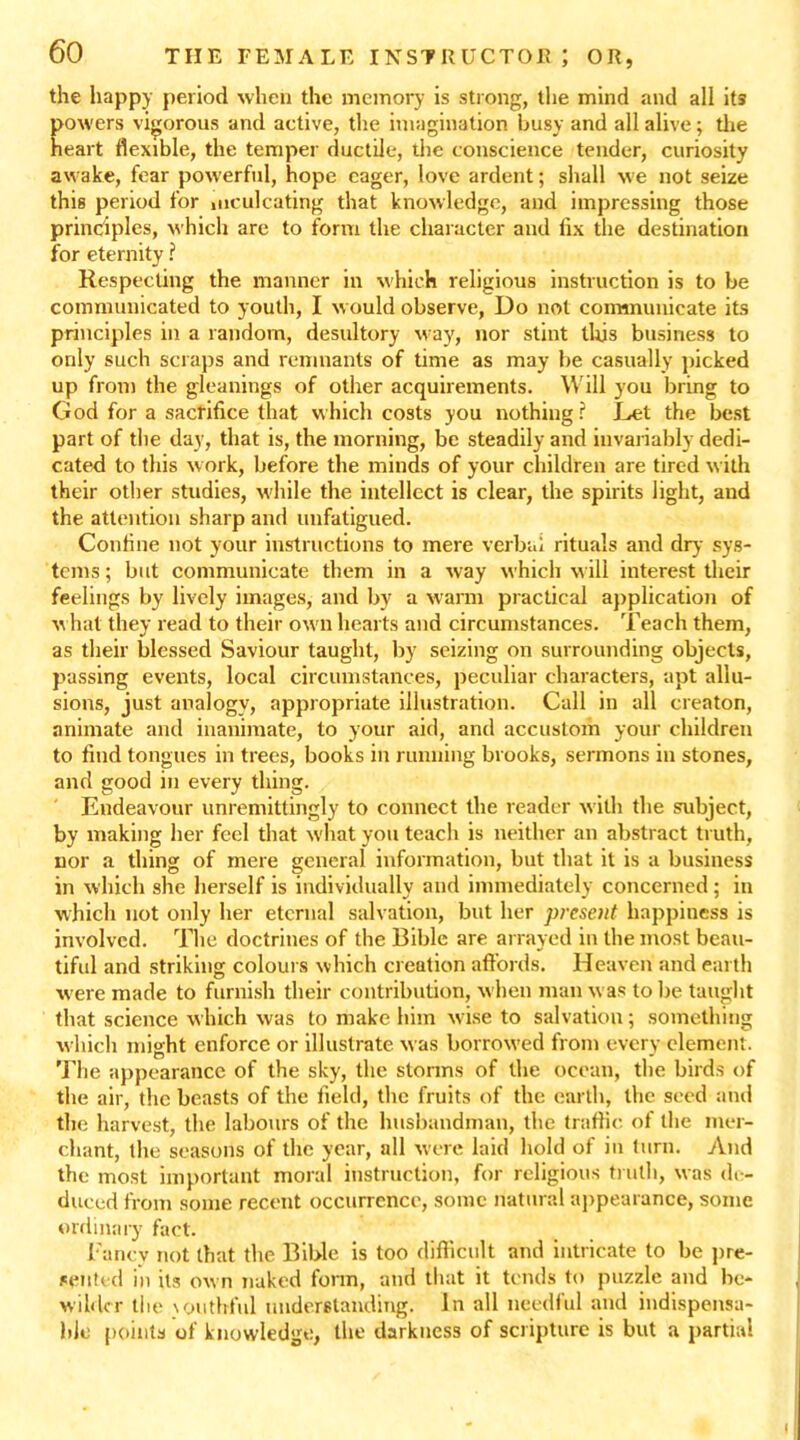 the happy period when the memory is strong, the mind and all its powers vigorous and active, the imagination busy and all alive; the heart flexible, the temper ductile, the conscience tender, curiosity awake, fear powerful, hope eager, love ardent; shall we not seize this period for inculcating that knowledge, and impressing those principles, which are to form the character and fix the destination for eternity ? Respecting the manner in which religious instruction is to be communicated to youth, I would observe, Do not communicate its principles in a random, desultory way, nor stint this business to only such scraps and remnants of time as may be casually picked up from the gleanings of other acquirements. W ill you bring to God for a sacrifice that which costs you nothing? Ret the best part of the day, that is, the morning, be steadily and invariably dedi- cated to this work, before the minds of your children are tired with their other studies, while the intellect is clear, the spirits light, and the attention sharp and unfatigued. Confine not your instructions to mere verbal rituals and dry sys- tems; but communicate them in a -way which will interest their feelings by lively images, and by a warm practical application of w hat they read to their ow n hearts and circumstances. Teach them, as their blessed Saviour taught, by seizing on surrounding objects, passing events, local circumstances, peculiar characters, apt allu- sions, just analogy, appropriate illustration. Call in all creaton, animate and inanimate, to your aid, and accustom your children to find tongues in trees, books in running brooks, sermons in stones, and good in every thing. Endeavour unremittingly to connect the reader with the subject, by making her feel that what you teach is neither an abstract truth, nor a thing of mere general information, but that it is a business in which she herself is individually and immediately concerned; in which not only her eternal salvation, but her present happiness is involved. The doctrines of the Bible are arrayed in the most beau- tiful and striking colours which creation affords. Heaven and earth were made to furnish their contribution, when man was to Ire taught that science which was to make him wise to salvation; something which might enforce or illustrate was borrowed from every clement. The appearance of the sky, the storms of the ocean, the birds of the air, the beasts of the field, the fruits of the earth, the seed and the harvest, the labours of the husbandman, the traffic of the mer- chant, the seasons of the year, all were laid hold of in turn. And the most important moral instruction, for religious truth, was de- duced from some recent occurrence, some natural appearance, some ordinary fact. Fancy not that the Bible is too difficult and intricate to be pre- sented in its ow n naked form, and that it tends to puzzle and be- wilder tiie \outhful understanding. In all needful and indispensa- ble points of knowledge, the darkness of scripture is but a partial