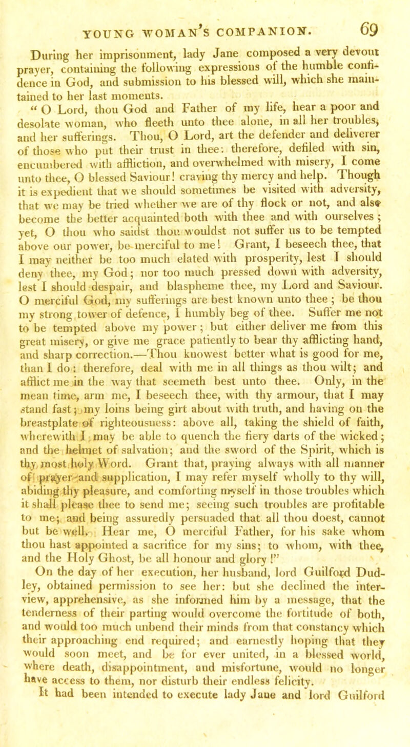 During her imprisonment, lady Jane composed a very devout prayer, containing the following expressions of the humble confi- dence in God, and submission to his blessed will, which she main- tained to her last moments. “ O Lord, thou God and Father of my life, hear a poor and desolate woman, who fleeth unto thee alone, in all her troubles* and her sufferings. Thou, O Lord, art the defender and deliverer of those who put their trust in thee : therefore, defiled with sin, encumbered with affliction, and overwhelmed with misery, I come unto thee, O blessed Saviour! craving thy mercy and help. Though it is expedient that we should sometimes be visited with adversity, that we may be tried whether we are of thy flock or not, and als® become the better acquainted both with thee and with ourselves ; yet, O thou who saidst thou wouldst not suffer us to be tempted above our power, be merciful to me! Grant, I beseech thee, that I may neither be too much elated with prosperity, lest I should deny thee, my God; nor too much pressed down with adversity, lest I should despair, and blaspheme thee, my Lord and Saviour. O merciful God, my sufferings are best known unto thee; be thou my strong tower of defence, i humbly beg of thee. Suffer me not to be tempted above my power; but either deliver me from this great misery, or give me grace patiently to bear thy afflicting hand, and sharp correction.—Thou kuowest better what is good for me, than I do: therefore, deal with me in all things as thou wilt; and afflict me in the way that seemeth best unto thee. Only, in the mean time, arm me, I beseech thee, with thy armour, that I may stand fast; my loins being girt about with truth, and having on the breastplate of righteousness: above all, taking the shield of faith, wherewith 1 may be able to quench the fiery darts of the wicked; and the helmet of salvation; and the sword of the Spirit, which is thy most holy Word. Grant that, praying always with all manner of prayer and supplication, I may refer myself wholly to thy will, abiding thy pleasure, and comforting myself in those troubles which it shall please thee to send me; seeing such troubles are profitable to me; and being assuredly persuaded that all thou doest, cannot but be well.- Hear me, O merciful Father, for his sake whom thou hast appointed a sacrifice for my sins; to whom, with theey and the Holy Ghost, be all honour and glory 1” On the day of her execution, her husband, lord Guilfo*d Dud- ley, obtained permission to see her: but she declined the inter- view, apprehensive, as she informed him by a message, that the tenderness of their parting would overcome the fortitude of both, and w'ould too much unbend their minds from that constancy which their approaching end required; and earnestly hoping that they would soon meet, and be for ever united, in a blessed world, where death, disappointment, and misfortune, would no longer have access to them, nor disturb their endless felicity. It had been intended to execute lady Jaue and lord Guilford