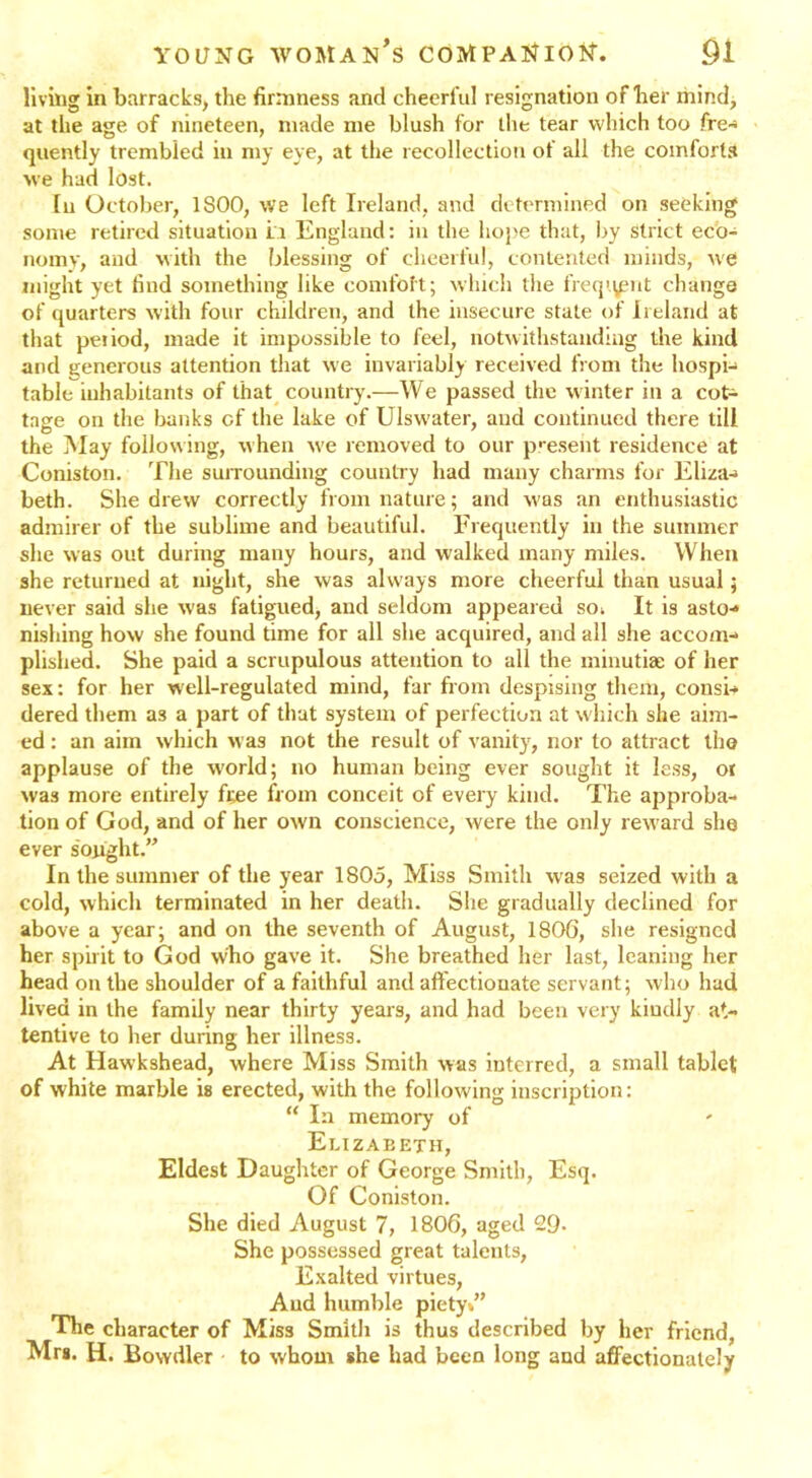 living in barracks, the firmness and cheerful resignation of her mind, at the age of nineteen, made me blush for the tear which too fre- quently trembled in my eye, at the recollection of all the comforts we had lost. In October, 1S00, we left Ireland, and determined on seeking some retired situation la England: in the hope that, by Strict eco- nomy, and with the blessing of cheerful, contented minds, we might yet find something like comfoit; which the freq’.ymt change of quarters with four children, and the insecure state of Ireland at that peiiod, made it impossible to feel, notwithstanding the kind and generous attention that we invariably received from the hospi- table inhabitants of that country.—We passed the winter in a cot- tage on the banks of the lake of Ulswater, and continued there till the May following, when we removed to our present residence at Coniston. The surrounding country had many charms for Eliza-* beth. She drew correctly from nature; and was an enthusiastic admirer of the sublime and beautiful. Frequently in the summer she was out during many hours, and walked many miles. When she returned at night, she was always more cheerful than usual; never said she was fatigued, and seldom appeared soi It is asto- nishing how she found time for all she acquired, and all she accom- plished. She paid a scrupulous attention to all the minutiae of her sex: for her well-regulated mind, far from despising them, consi- dered them as a part of that system of perfection at which she aim- ed : an aim which was not the result of vanity, nor to attract the applause of the world; no human being ever sought it less, ot was more entirely fee from conceit of every kind. The approba- tion of God, and of her own conscience, were the only reward she ever sought.” In the summer of the year 1805, Miss Smith was seized with a cold, which terminated in her death. She gradually declined for above a year; and on the seventh of August, 1806, she resigned her spirit to God who gave it. She breathed her last, leaning her head on the shoulder of a faithful and affectionate servant; who had lived in the family near thirty years, and had been very kindly at- tentive to her during her illness. At Hawkshead, where Miss Smith was interred, a small tablet of white marble is erected, with the following inscription: “ In memory of Elizabeth, Eldest Daughter of George Smith, Esq. Of Coniston. She died August 7, 1806, aged 29- She possessed great talents, Exalted virtues, Aud humble piety»” The character of Mis3 Smith is thus described by her friend, Mrs. H. Bowdler to whom she had been long aud affectionately