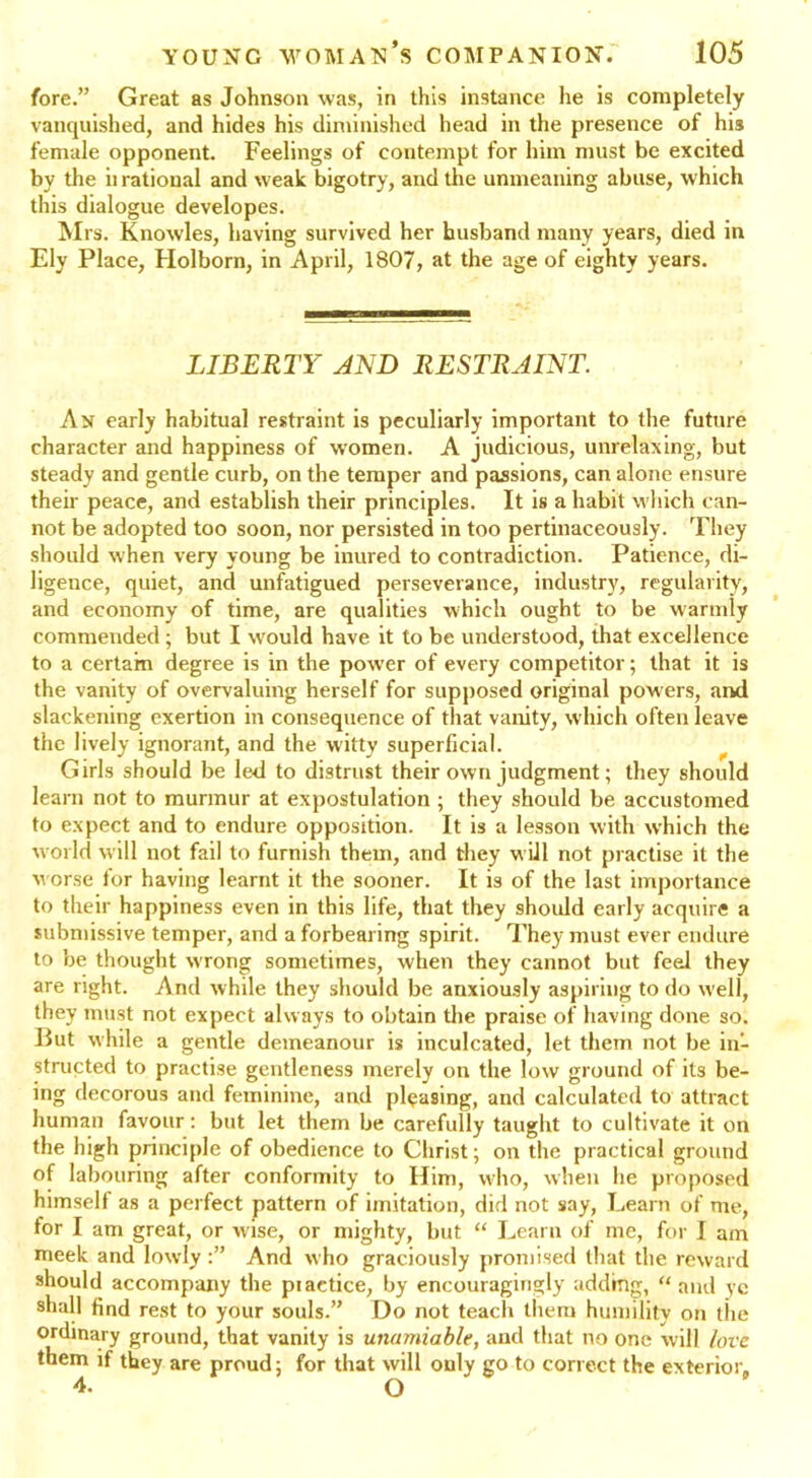 fore.” Great as Johnson was, in this instance he is completely vanquished, and hides his diminished head in the presence of his female opponent. Feelings of contempt for him must be excited by the ii rational and weak bigotry, and the unmeaning abuse, which this dialogue developes. Mrs. Knowles, having survived her husband many years, died in Ely Place, Holborn, in April, 1807, at the age of eighty years. LIBERTY AND RESTRAINT. An early habitual restraint is peculiarly important to the future character and happiness of women. A judicious, unrelaxing, but steady and gentle curb, on the temper and passions, can alone ensure their peace, and establish their principles. It is a habit which can- not be adopted too soon, nor persisted in too pertinaceously. They should when very young be inured to contradiction. Patience, di- ligence, quiet, and unfatigued perseverance, industry, regularity, and economy of time, are qualities which ought to be warmly commended; but I would have it to be understood, that excellence to a certain degree is in the power of every competitor; that it is the vanity of overvaluing herself for supposed original powers, and slackening exertion in consequence of that vanity, which often leave the lively ignorant, and the witty superficial. Girls should be led to distrust their own judgment; they should learn not to murmur at expostulation ; they should be accustomed to expect and to endure opposition. It is a lesson with which the world will not fail to furnish them, and they will not practise it the worse for having learnt it the sooner. It is of the last importance to their happiness even in this life, that they should early acquire a submissive temper, and a forbearing spirit. They must ever endure to be thought wrong sometimes, when they cannot but feel they are right. And while they should be anxiously aspiring to do well, they must not expect always to obtain the praise of having done so. Put while a gentle demeanour is inculcated, let them not be in- structed to practise gentleness merely on the low ground of its be- ing decorous and feminine, and pleasing, and calculated to attract human favour: but let them be carefully taught to cultivate it on the high principle of obedience to Christ; on the practical ground of labouring after conformity to Him, who, when he proposed himself as a perfect pattern of imitation, did not say, Learn of me, for I am great, or wise, or mighty, but “ Learn of me, for I am meek and lowly And who graciously promised that the reward should accompany the piactice, by encouragingly adding, “ and yc shall find rest to your souls.” Do not teach them humility on the ordinary ground, that vanity is unamiable, and that no one will love them if they are proud; for that will only go to correct the exterior. 4- O