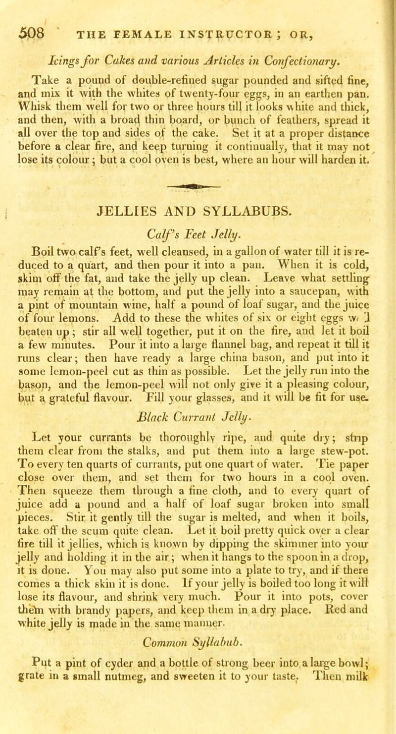 Icings for Cakes and various Articles in Confectionary. Take a pound of double-reiined sugar pounded and sifted fine, and mix it with the whites of twenty-four eggs, in an earthen pan. Whisk them well for two or three hours till it looks v\ hite and thick, and then, with a broad thin board, or bunch of feathers, spread it all over the top and sides of the cake. Set it at a proper distance before a clear fire, and keep turning it continually, that it may not lose its colour; but a cool oven is best, where an hour will harden it. JELLIES AND SYLLABUBS. Calf’s Feet Jelly. Boil two calf’s feet, well cleansed, in a gallon of water till it is re- duced to a quart, and then pour it into a pan. When it is cold, skim off’ the fat, and take the jelly up clean. Leave what settling may remain at the bottom, and put the jelly into a saucepan, with a pint of mountain wine, half a pound of loaf sugar, and the juice of four lemons. Add to these the whites of six or eight eggs \v< J beaten up; stir all well together, put it on the fire, and let it boil a few minutes. Pour it into a large flannel bag, and repeat it till it runs clear; then have ready a large china bason, and put into it some lemon-peel cut as thin as possible. Let the jelly run into the bason, and the lemon-peel will not only give it a pleasing colour, but a grateful flavour. Fill your glasses, and it will be fit for use. Black Currant Jelly. Let your currants be thoroughly ripe, and quite dry; ship them clear from the stalks, and put them into a large stew'-pot. To every ten quarts of currants, put one quart of w ater. Tie paper close over them, and set them for two hours in a cool oven. Then squeeze them through a fine cloth, and to every quart of juice add a pound and a half of loaf sugar broken into small pieces. Stir it gently till the sugar is melted, and when it boils, take off the scum quite clean. Let it boil pretty quick over a clear fire till it jellies, which is known by dipping the skimmer into your jelly and holding it in the air; when it hangs to the spoon in a drop, it is done. You may also put some into a plate to try, and if there comes a thick skin it is done. If your jelly is boiled too long it will lose its flavour, and shrink very much. Pour it into pots, cover theln with brandy papers, and keep them in a dry place. Red and white jelly is made in the same manner. Common Syllabub. Put a pint of cyder and a bottle of strong beer into a large bowl; grate in a small nutmeg, and sweeten it to your taste. Then milk