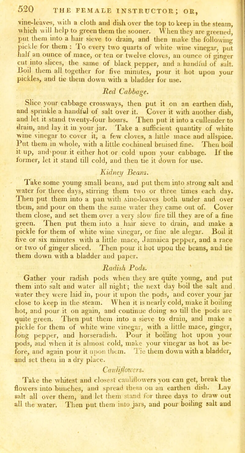 vine-leaves, with a cloth anil dish over the top to keep in the steam, which will help to green them the sooner. When they are greened, put them into a hair sieve to drain, and then make the following pickle lor them : To every two quarts of white wine vinegar, put half an ounce of mace, or ten or twelve cloves, an ounce of ginger cut into slices, the same of black pepper, and a handful of salt. Boil them all together for five minutes, pour it hot upon your pickles, and tie them down with a bladder for use. Red Cabbage. Slice your cabbage crossways, then put it on an earthen dish, and sprinkle a handful of salt over it. Cover it with another dish, and let it stand twenty-four hours. Then put it into a cullender to drain, and lay it in your jar. Take a sufficient quantity of white wine vinegar to cover it, a few cloves, a little mace and allspice. Put them in whole, with a little cochineal bruised line. Then boil it up, and'pour it either hot or cold upon your cabbage. If the former, let it stand till cold, and then tie it down for use. Kidney Beans. Take some young small beans, aud put them into strong salt and water for three days, stirring them two or three times each day. Then put them into a pan with Aine-leaves both under and over them, and pour on them the same water they came out of. Cover them close, and set them over a very slow fire till they are of a fine green. Then put them into a hair sieve to drain, and make a pickle for them of white wine vinegar, or fine ale alegar. Boil it five or six minutes with a little mace, Jamaica pepper, and a race or two of ginger sliced. Then pour it hot upon the beans, and tie them down with a bladder and paper. Radish Pods. Gather your radish pods when they are quite young, and put them into salt and water all night; the next day boil the salt and water they were laid in, pour it upon the pods, and cover your jar close to keep in the steam. When it is nearly cold, make it boiling hot, and pour it on again, and continue doing so till the pods are quite green. Then put them into a sieve to drain, and make a pickle for them of white wine vinegar, with a little mace, ginger, long pepper, and horseradish. Pour it boiling hot upon your pods, and when it is almost cold, make your vinegar as hot as be- fore, and again pour it upon them. Tie them down with a bladder, and set them in a dry place. Cau/ifiou'ers. Take the whitest and closest cauliflowers you can get, break the flowers into bunches, and spread them on an earthen dish. Lay salt all over them, and let them stand for three days to draw out all the water. Then put them into jars, and pour boiling salt aud