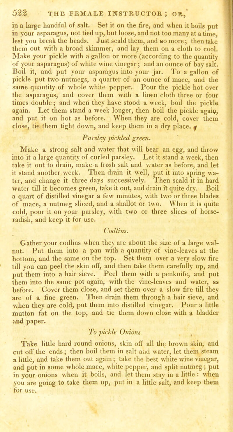 in a large handful of salt. Set it on the fire, and when it boils put in your asparagus, not tied up, but loose, and not too many at a time, lest you break the heads. J ust scald them, and uo more; then take them out with a broad skimmer, and lay them on a cloth to cool. Make your pickle with a gallon or more (according to the quantity of your asparagus) of w hite wine vinegar; and an ounce of bay salt. Boil it, and put your asparagus into your jar. To a gallon of pickle put two nutmegs, a quarter of an ounce of mace, and the same quantity of whole white pepper. Pour the pickle hot over the asparagus, and cover them with a linen cloth three or four times double; and when they have stood a week, boil the pickle again. Let them stand a week longer, then boil the pickle agaiy, and put it on hot as before. When they are cold, cover them close, tie them tight down, and keep them iu a dry place. 7 Parsley pickled green. Make a strong salt and water that will bear an egg, and throw into it a large quantity of curled parsley. Let it stand a week, then take it out to drain, make a fresh salt and water as before, and let it stand another week. Then drain it well, put it into spring wa- ter, and change it three days successively. Then scald it in hard water till it becomes green, take it out, and drain it quite dry. Boil a quart of distilled vinegar a few' minutes, with two or three blades of mace, a nutmeg sliced, and a shallot or two. When it is quite cold, pour it on your parsley, with two or three slices of horse- radish, and keep it for use. Codlins. Gather your codlins when they are about the size of a large wal- nut. Put them into a pan with a quantity of vine-leaves at the bottom, and the same on the top. Set them over a very slow fire till you can peel the skin off, and then take them carefully up, and put them into a hair sieve. Peel them with a penknife, and put them into the same pot again, with the vine-leaves and water, as before. Cover them close, and set them over a slow fire till they are of a fine green. Then drain them through a hair sieve, and when they are cold, put them into distilled vinegar. Pour a little mutton fat on the top, and tie them down close with a bladder and paper. To pickle Onions Take little hard round onions, skin off all the browm skin, and cut off the ends; then boil them in salt and water, let them steam a little, and take them out again; take the best white wine vinegar, and put in some whole mace, white pepper, and split nutmeg; put in your onions when it boils, and let them stay in a little : when you are going to take them up, put in a little salt, and keep them for use.