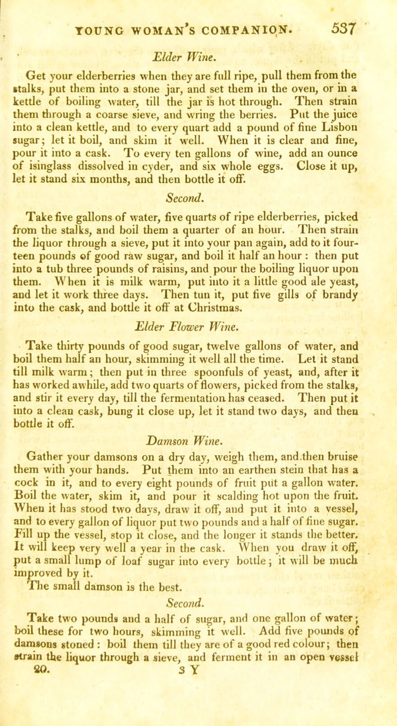 Elder Wine. Get your elderberries when they are full ripe, pull them from the stalks, put them into a stone jar, and set them in the oven, or in a kettle of boiling water, till the jar is hot through. Then strain them through a coarse sieve, and wring the berries. Put the juice into a clean kettle, and to every quart add a pound of line Lisbon sugar; let it boil, and skim it wrell. When it is clear and fine, pour it into a cask. To every ten gallons of wine, add an ounce of isinglass dissolved in cyder, and six whole eggs. Close it up, let it stand six months, and then bottle it off. Second. Take five gallons of water, five quarts of ripe elderberries, picked from the stalks, and boil them a quarter of an hour. Then strain the liquor through a sieve, put it into your pan again, add to it four- teen pounds of good raw sugar, and boil it half an hour : then put into a tub three pounds of raisins, and pour the boiling liquor upon them. When it is milk warm, put into it a little good ale yeast, and let it work three days. Then tun it, put live gills of brandy into the cask, and bottle it off at Christmas. Elder Flower Wine. Take thirty pounds of good sugar, twelve gallons of water, and boil them half an hour, skimming it well all the time. Let it stand till milk warm; then put in three spoonfuls of yeast, and, after it has worked awhile, add two quarts of flowers, picked from the stalks, and stir it every day, till the fermentation has ceased. Then put it into a clean cask, bung it close up, let it stand two days, and then bottle it off. Damson Wine. Gather your damsons on a dry day, weigh them, and.then bruise them with your hands. Put them into an earthen stein that has a cock in it, and to every eight pounds of fruit put a gallon water. Boil the water, skim it, and pour it scalding hot upon the fruit. When it has stood two days, draw it off, and put it into a vessel, and to every gallon of liquor put two pounds and a half of fine sugar. Fill up the vessel, stop it close, and the longer it stands the better. It will keep very well a year in the cask. When you draw it off, put a small lump of loaf sugar into every bottle; it will be much improved by it. The small damson is the best. Second. Take two pounds and a half of sugar, and one gallon of water; boil these for two hours, skimming it well. Add five pounds of damsons stoned : boil them till they are of a good red colour; then strain the liquor through a sieve, and ferment it in an open vessel 20. 3 Y