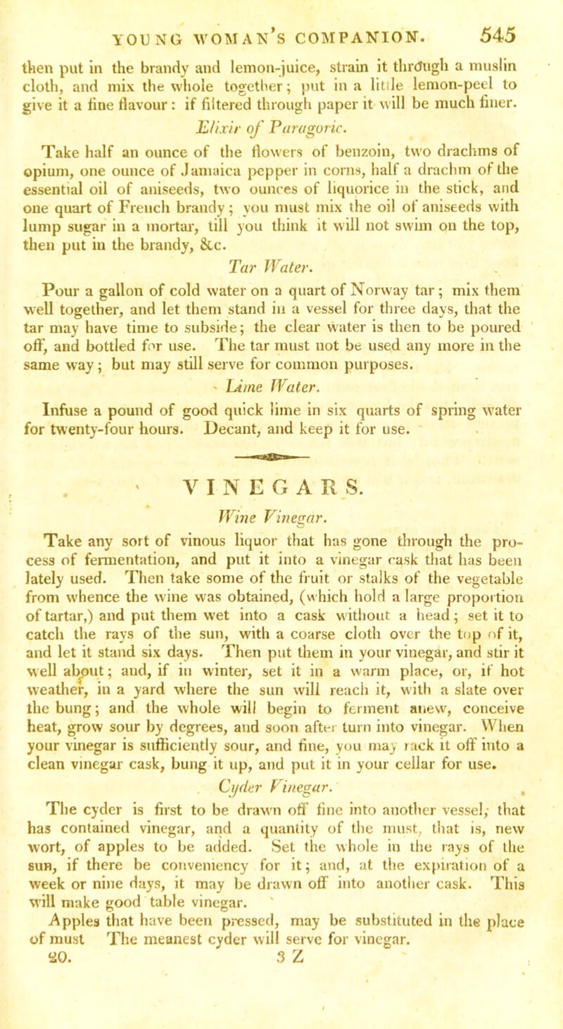 then put in the brandy and lemon-juice, strain it through a muslin cloth, and mix the whole together; put in a little lemon-peel to give it a fine flavour: if filtered through paper it will be much finer. Elixir of Par a gone. Take half an ounce of the flowers of benzoin, two drachms of opium, one ounce of Jamaica pepper in corns, half a drachm of the essential oil of aniseeds, two ounces of liquorice in the stick, and one quart of French brandy; you must mix the oil of aniseeds with lump sugar in a mortar, till you think it will not swim on the top, then put iu the brandy, &c. Tar Water. Pour a gallon of cold water on a quart of Norway tar ; mix them well together, and let them stand in a vessel for three days, that the tar may have time to subside; the clear water is then to be poured off, and bottled for use. The tar must not be used any more in the same way; but may still serve for common purposes. - Lime Water. Infuse a pound of good quick lime in six quarts of spring water for twenty-four hours. Decant, and keep it for use. VINEGARS. Wine Vinegar. Take any sort of vinous liquor that has gone through the pro- cess of fermentation, and put it into a vinegar cask that has been lately used. Then take some of the fruit or stalks of the vegetable from whence the wine was obtained, (which hold a large proportion of tartar,) and put them wet into a cask without a head; set it to catch the rays of the sun, with a coarse cloth over the top of it, and let it stand six days. Then put them in your vinegar, and stir it well about; and, if iu winter, set it in a warm place, or, if hot weather, in a yard where the sun will reach it, with a slate over the bung; and the whole will begin to ferment anew, conceive heat, grow sour by degrees, and soon after turn into vinegar. When your vinegar is sufficiently sour, and fine, you may rack it off into a clean vinegar cask, bung it up, and put it in your cellar for use. Cyder Vinegar. The cyder is first to be drawn off fine into another vessel,- that has contained vinegar, and a quantity of the must, that is, new wort, of apples to be added. Set the whole in the rays of the sun, if there be conventency for it; and, at the expiration of a week or nine days, it may be drawn off into another cask. This will make good table vinegar. Apples that have been pressed, may be substituted in the place of must The meanest cyder will serve for vinegar, ao. 3 Z