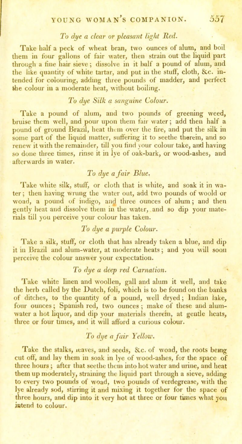 To dye a clear or pleasant light Red. Take half a peck of wheat bran, two ounces of alum, and boil them in four gallons of fair water, then strain out the liquid part through a tine hair sieve; dissolve in it half a pound of alum, and the like quantity of white tartar, and put in the stuff, cloth, &c. in- tended for colouring, adding three pounds of madder, and perfect the colour in a moderate heat, without boiling. To dye Silk a sanguine Colour. Take a pound of alum, and two pounds of greening weed, bruise them well, and pour upon them fair water; add then half a pound of ground Brazil, heat them over the fire, and put the silk in some part of the liquid matter, suffering it to seethe therein, and so renew it with the remainder, till you find your colour take, and having so done three times, rinse it in lye of oak-bark, or wood-ashes, and afterwards in water. To dye a fair Blue. Take white silk, stuff, or cloth that is white, and soak it in wa- ter; then having wrung the water out, add two pounds of woold or woad, a pound of indigo, and three ounces of alum; and then gently heat and dissolve them in the water, and so dip your mate- rials till you perceive your colour has taken. To dye a purple Colour. Take a silk, stuff, or cloth that has already taken a blue, and dip it in Brazil and alum-water, at moderate heats; and you will soon perceive the colour answer your expectation. To dye a deep red Carnation. Take white linen and w'oollen, gall and alum it well, and take the herb called by the Dutch, foli, which is to be found on the banks of ditches, to the quantity of a pound, well dryed; Indian lake, four ounces; Spanish red, two ounces ; make of these and alum- water a hot liquor, and dip your materials therein, at gentle heats, three or four times, and it will afford a curious colour. To dye a fair Yellow. Take the stalks, leaves, and seeds, &c. of woad, the roots being cut off, and lay them in soak in lye of w ood-ashes, for the space of three hours; after that seethe them into hot water and urine, and heat them up moderately, straining the liquid part through a sieve, adding to every two pounds of woad, two pounds of verdegrease, with the lye already sod, stirring it and mixing it together for the space of three hours, and dip into it very hot at three or four times what you intend to colour.