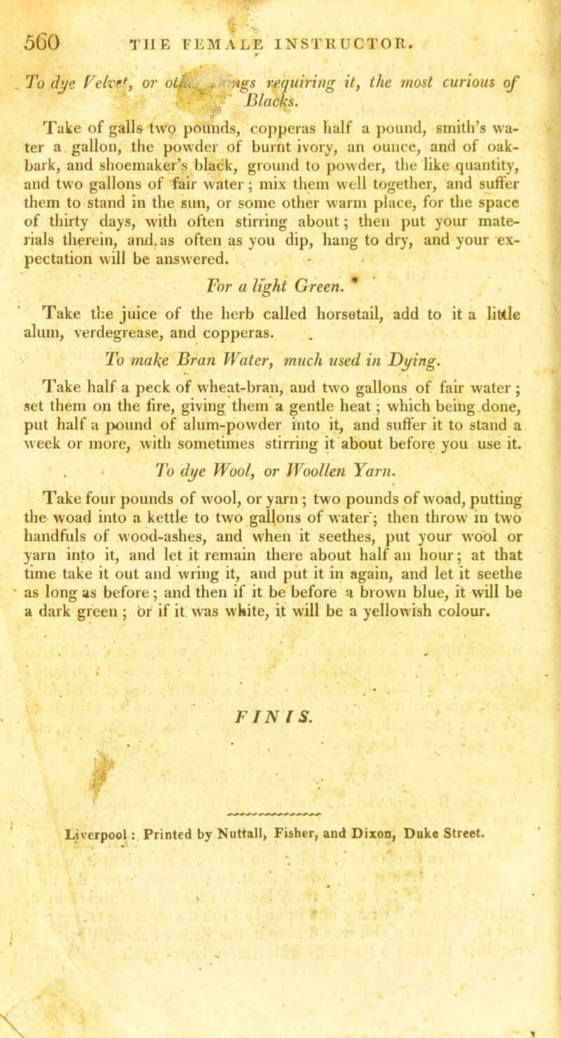 , To dye Veil'?*, or olju, < ; ngs requiring it, the most curious of - ■ ? 1 Blacks. Take of galls two pounds, copperas half a pound, smith’s wa- ter a gallon, the powder of burnt ivory, an ounce, and of oak- bark, and shoemaker’s black, ground to powder, the like quantity, and two gallons of fair water; mix them well together, and suffer them to stand in the sun, or some other warm place, for the space of thirty days, with often stirring about; then put your mate- rials therein, and. as often as you dip, hang to dry, and your ex- pectation will be answered. Tor a light Green. * Take the juice of the herb called horsetail, add to it a little alum, verdegrease, and copperas. To make Bran Water, much used in Dying. Take half a peck of wheat-bran, and two gallons of fair water ; set them on the fire, giving them a gentle heat; which being done, put half a pound of alum-powder into it, and suffer it to stand a week or more, with sometimes stirring it about before you use it. To dye Wool, or Woollen Yarn. Take four pounds of wool, or yarn ; two pounds of woad, putting the woad into a kettle to two gallons of water'; then throw in two handfuls of wood-ashes, and when it seethes, put your wool or yarn into it, and let it remain there about half an hour; at that time take it out and wring it, and put it in again, and let it seethe as long as before; and then if it be before a brown blue, it will be a dark green ; or if it: was white, it will be a yellow ish colour. FINIS. r Liverpool: Printed by Nuttall, Fisher, and Dixon, Duke Street. i