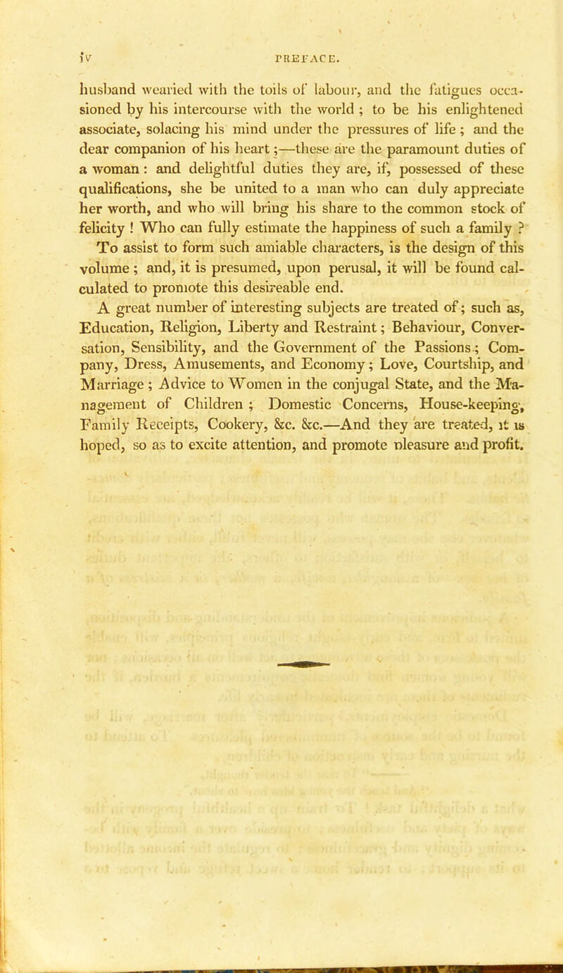 husband wearied with the toils of labour, and the fatigues occa- sioned by his intercourse with the world ; to be his enlightened associate, solacing his mind under the pressures of life ; and the dear companion of his heart;—these are the paramount duties of a woman: and delightful duties they are, if, possessed of these qualifications, she be united to a man who can duly appreciate her worth, and who will bring his share to the common stock of felicity ! Who can fully estimate the happiness of such a family ? To assist to form such amiable characters, is the design of this volume; and, it is presumed, upon perusal, it will be found cal- culated to promote this desireable end. A great number of interesting subjects are treated of; such as, Education, Religion, Liberty and Restraint; Behaviour, Conver- sation, Sensibility, and the Government of the Passions; Com- pany, Dress, Amusements, and Economy; Love, Courtship, and Marriage ; Advice to Women in the conjugal State, and the Ma- nagement of Children ; Domestic Concerns, House-keeping, Family Receipts, Cookery, &c. &c.—And they are treated, it is hoped, so as to excite attention, and promote pleasure and profit.
