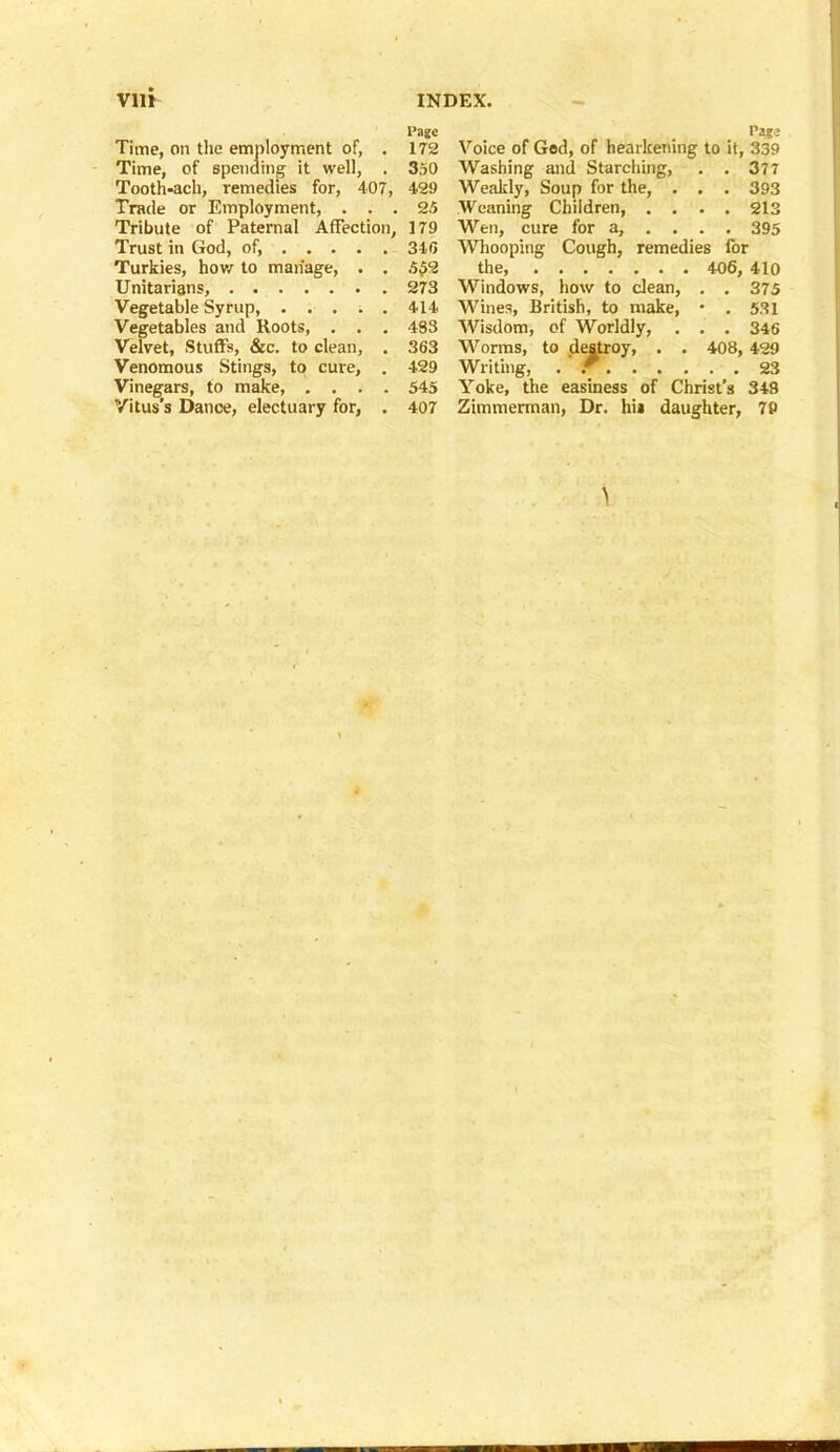 Time, on the employment of, . Time, of spending it well, . Tooth-ach, remedies for, 407, Trade or Employment, . . . Tribute of Paternal Affection, Trust in God, of, Turkies, how to manage, . . Unitarians, Vegetable Syrup, Vegetables and Roots, . . . Velvet, Stuffs, &c. to clean, . Venomous Stings, to cure, . Vinegars, to make, .... Vitus’s Dance, electuary for, . Voice of God, of hearkening to it, 339 Washing and Starching, . .377 Weakly, Soup for the, . . . 393 Weaning Children, .... 213 Wen, cure for a, ... . 395 Whooping Cough, remedies for the, 406, 410 Windows, how to clean, . . 375 Wines, British, to make, • . 531 Wisdom, of Worldly, . . . 346 Worms, to destroy, . . 408, 429 Writing, . r 23 Yoke, the easiness of Christ’s 348 Zimmerman, Dr. hii daughter, 79 I’age 172 350 429 25 179 346 5 £2 273 414 483 363 429 545 407