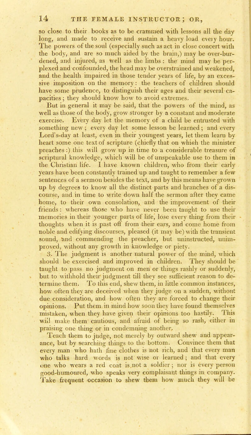 so close to their books as to be crammed with lessons all the day long, and made to receive and sustain a heavy load eveiy hour. The powers of the soul (especially such as act in close concert with the body, and are so much aided by the brain,) may be over-bur- dened, and injured, as tvell as the limbs : the mind may be per- plexed and confounded, the head may be overstrained and weakened, and the health impaired in those tender years of life, by an exces- sive imposition on the memory : the teachers of children should have some prudence, to distinguish their ages and their several ca- pacities ; they should know how to avoid extremes. But in general it may be said, that the powers of the mind, as well as those of the body, grow stronger by a constant and moderate exercise. Eveiy day let the memory of a child be entrusted with something new ; every day let some lesson be learned; and every Lord’s-day at least, even in their youngest years, let them learn by- heart some one text of scripture (chiefly that on which the minister preaches:) this will grow up in time to a considerable treasure of scriptural knowledge, which will be of unspeakable use to them in the Christian life. I have known children, who from their early years have been constantly trained up and taught to remember a few sentences of a sermon besides the text, and by this means have grown up by degrees to know all the distinct parts and branches of a dis- course, and in time to write down half the sermon after they came home, to their own consolation, and the improvement of their friends : whereas those who have never been taught to use their memories in their younger parts of life, lose every thing from their - thoughts when it is past off from their ears, and come home from noble and edifying discourses, pleased (it may be) with the transient sound, and commending the preacher, but uninstructed, unim- proved, without any growth in knowledge or piety. 3. The judgment is another natural power of the mind, which should be exercised and improved in children. They should be taught to pass no judgment on men or things rashly or suddenly, but to withhold their'judgment till they see sufficient reason to de- termine them. To this end, shew them, in little common instances, how often they are deceived when they judge on a sudden, without due consideration, and how often they are forced to change their opinions. Put them in mind how soon they have found themselves mistaken, when they have given their opinions too hastily. This will make them cautious, and afraid of being so rash, either in praising one thing or in condemning another. Teach them to judge, not merely by outward shew and appear- ance, but by searching things to the bottom. Convince them that every man who hath flue clothes is not rich, and that every man who talks hard words is not wise or learned ; and that every one who wears a red coat is.not a soldier; nor is 6very person good-humoured, who speaks very complaisant things in company. Take frequent occasion to shew them how much they will be