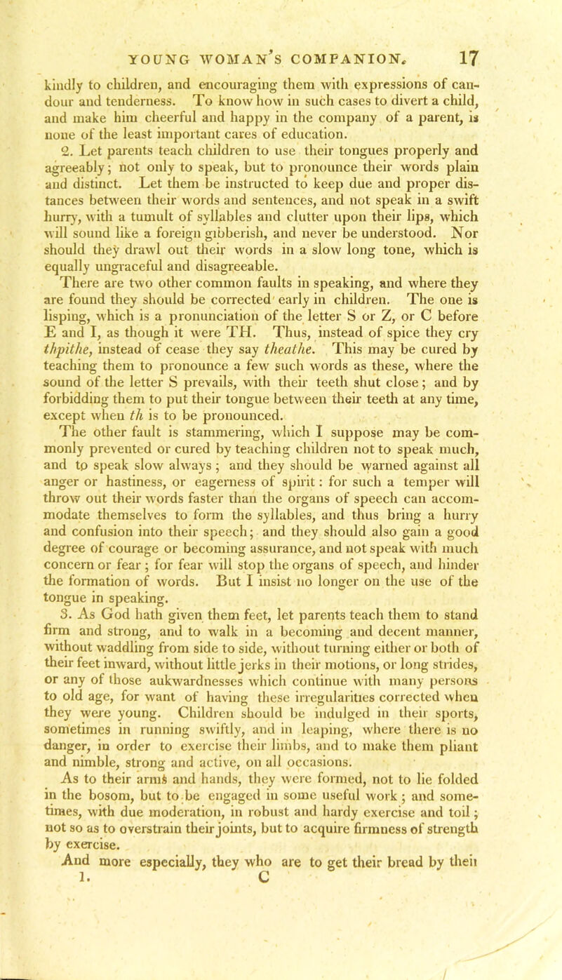 kindly to children, and encouraging them with expressions of can- dour and tenderness. To know how in such cases to divert a child, and make him cheerful and happy in the company of a parent, is none of the least important caves of education. 2. Let parents teach children to use their tongues properly and agreeably; not only to speak, but to pronounce their words plain and distinct. Let them be instructed to keep due and proper dis- tances between their words and sentences, and not speak in a swift hurry, with a tumult of syllables and clutter upon their lips, which will sound like a foreign gibberish, and never be understood. Nor should they drawl out their words in a slow long tone, which is equally ungraceful and disagreeable. There are two other common faults in speaking, and where they are found they should be corrected early in children. The one is lisping, which is a pronunciation of the letter S or Z, or C before E and I, as though it were TH. Thus, instead of spice they cry thpithe, instead of cease they say theathe. This may be cured by teaching them to pronounce a few such words as these, where the sound of the letter S prevails, with their teeth shut close; and by forbidding them to put their tongue between their teeth at any time, except when th is to be pronounced. The other fault is stammering, which I suppose may be com- monly prevented or cured by teaching children not to speak much, and tp speak slow always ; and they should be warned against all anger or hastiness, or eagerness of spirit: for such a temper will throw out their words faster than the organs of speech can accom- modate themselves to form the syllables, and thus bring a hurry and confusion into their speech; and they should also gain a good degree of courage or becoming assurance, and not speak with much concern or fear ; for fear will stop the organs of speech, and hinder the formation of words. But I insist no longer on the use of the tongue in speaking. 3. As God hath given them feet, let parents teach them to stand firm and strong, and to walk in a becoming and decent manner, without waddling from side to side, without turning either or both of their feet inward, without little jerks in their motions, or long strides, or any of those aukwardnesses which continue with many persons to old age, for wrant of having these irregularities corrected when they were young. Children should be indulged in their sports, sometimes in running swiftly, and in leaping, where there is no danger, in order to exercise their limbs, and to make them pliant and nimble, strong and active, on all occasions. As to their armS and hands, they were formed, not to lie folded in the bosom, but to be engaged in some useful work ; and some- times, with due moderation, in robust and hardy exercise and toil; not so as to overstrain their joints, but to acquire firmness of strength by exercise. And more especially, they who are to get their bread by theii 1. C