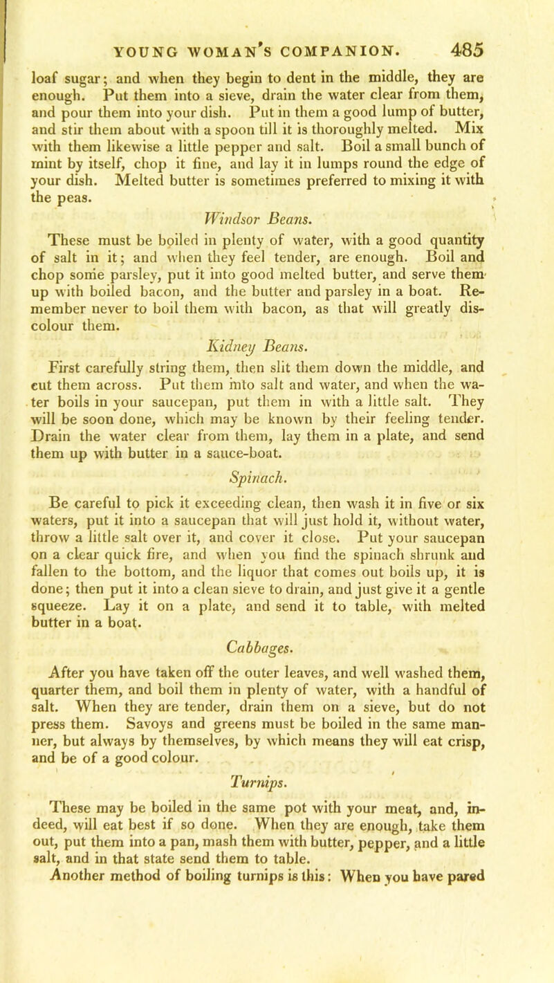 loaf sugar; and when they begin to dent in the middle, they are enough. Put them into a sieve, drain the water clear from them, and pour them into your dish. Put in them a good lump of butter, and stir them about with a spoon till it is thoroughly melted. Mix with them likewise a little pepper and salt. Boil a small bunch of mint by itself, chop it tine, and lay it in lumps round the edge of your dish. Melted butter is sometimes preferred to mixing it with the peas. Windsor Beans. These must be boiled in plenty of water, with a good quantity of salt in it; and when they feel tender, are enough. Boil and chop sonie parsley, put it into good melted butter, and serve them up with boiled bacon, and the butter and parsley in a boat. Re- member never to boil them with bacon, as that will greatly dis- colour them. Kidney Beans. First carefully string them, then slit them down the middle, and cut them across. Put them into salt and water, and when the wa- ter boils in your saucepan, put them in with a little salt. They will be soon done, which may be known by their feeling tender. Drain the w'ater clear from them, lay them in a plate, and send them up with butter in a sauce-boat. Spinach. Be careful to pick it exceeding clean, then wash it in five or six waters, put it into a saucepan that will just hold it, without water, throw a little salt over it, and cover it close. Put your saucepan on a clear quick fire, and when you find the spinach shrunk aud fallen to the bottom, and the liquor that comes out boils up, it is done; then put it into a clean sieve to drain, and just give it a gentle squeeze. Lay it on a plate, and send it to table, with melted butter in a boat. Cabbages. After you have taken off the outer leaves, and well washed them, quarter them, and boil them in plenty of water, with a handful of salt. When they are tender, drain them on a sieve, but do not press them. Savoys and greens must be boiled in the same man- ner, but always by themselves, by which means they will eat crisp, and be of a good colour. Turnips. These may be boiled in the same pot with your meat, and, in- deed, will eat best if so done. When they are enough, take them out, put them into a pan, mash them with butter, pepper, and a little salt, and in that state send them to table. Another method of boiling turnips is this: When you have pared