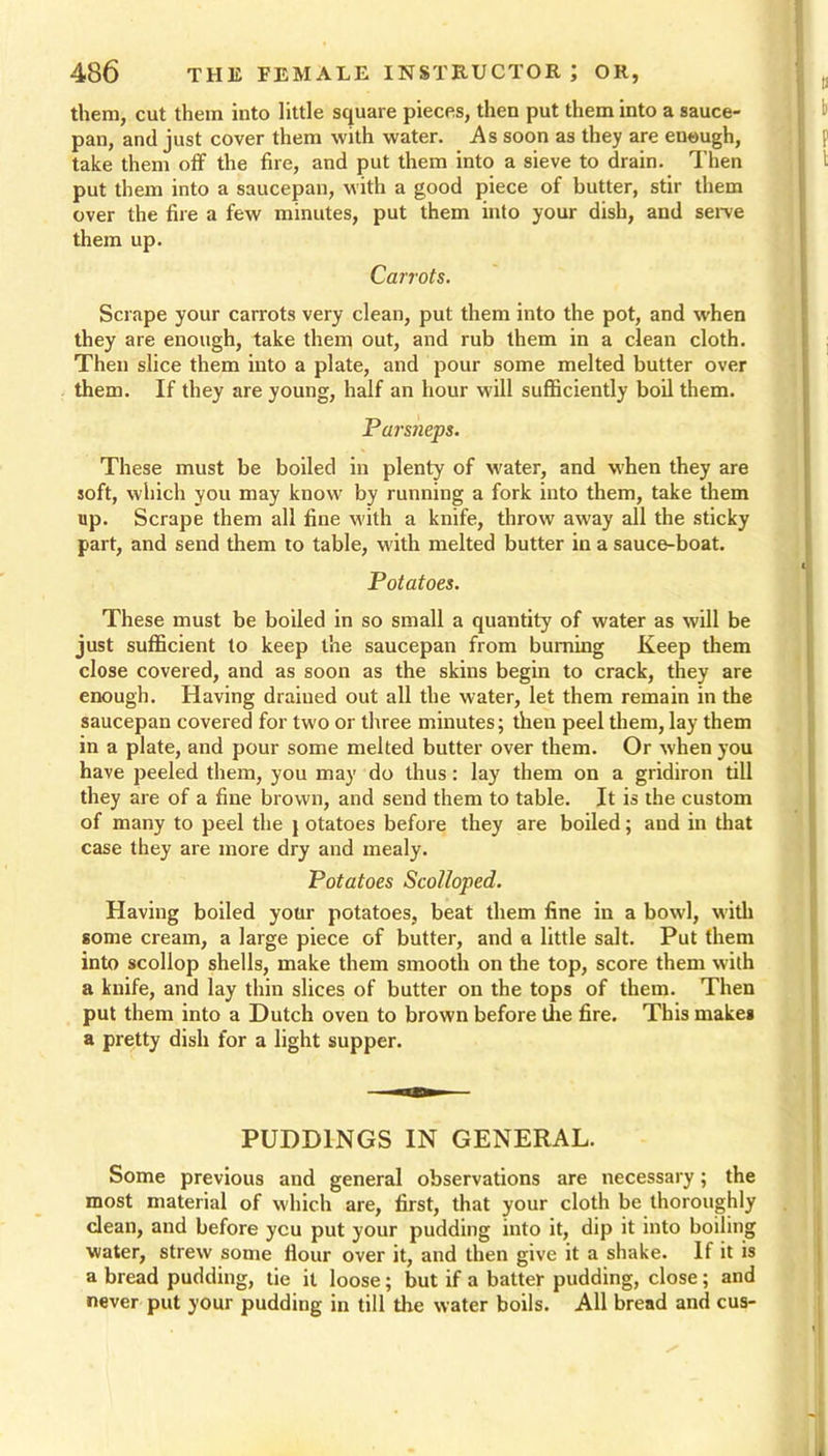 them, cut them into little square pieces, then put them into a sauce- pan, and just cover them with water. As soon as they are eueugh, take them off the fire, and put them into a sieve to drain. Then put them into a saucepan, with a good piece of butter, stir them over the fire a few minutes, put them into your dish, and serve them up. Carrots. Scrape your carrots very clean, put them into the pot, and when they are enough, take them out, and rub them in a clean cloth. Then slice them into a plate, and pour some melted butter over them. If they are young, half an hour will sufficiently boil them. Parstieps. These must be boiled in plenty of water, and when they are soft, which you may know by running a fork into them, take them up. Scrape them all fine with a knife, throw away all the sticky part, and send them to table, with melted butter in a sauce-boat. Potatoes. These must be boiled in so small a quantity of water as will be just sufficient to keep the saucepan from burning Keep them close covered, and as soon as the skins begin to crack, they are enough. Having drained out all the water, let them remain in the saucepan covered for two or three minutes; then peel them, lay them in a plate, and pour some melted butter over them. Or when you have peeled them, you may do thus : lay them on a gridiron till they are of a fine brown, and send them to table. It is the custom of many to peel the j otatoes before they are boiled; and in that case they are more dry and mealy. Potatoes Scolloped. Having boiled your potatoes, beat them fine in a bowl, with some cream, a large piece of butter, and a little salt. Put them into scollop shells, make them smooth on the top, score them with a knife, and lay thin slices of butter on the tops of them. Then put them into a Dutch oven to brown before the fire. This makes a pretty dish for a light supper. PUDDINGS IN GENERAL. Some previous and general observations are necessary; the most material of which are, first, that your cloth be thoroughly dean, and before ycu put your pudding into it, dip it into boiling water, strew some flour over it, and then give it a shake. If it is a bread pudding, tie it loose; but if a batter pudding, close; and never put your pudding in till the water boils. All bread and cus-