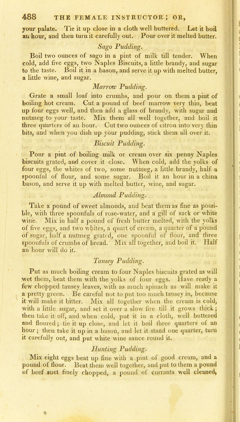 your palate. Tie it up close in a cloth well buttered. Let it boil an hour, and then turn it carefully out. Pour over it melted butter. Sago Pudding. Boil two ounces of sago in a pint of milk till tender. When cold, add five eggs, two Naples Biscuits, a little brandy, and sugar to the taste. Boil it in a bason, and serve it up with melted butter, a little wine, and sugar. Marrow Pudding. Grate a small loaf into crumbs, and pour on them a pint of boiling hot cream. Cut a pound of beef marrow very thin, beat up four eggs well, and then add a glass of brandy, with sugar and nutmeg to your taste. Mix them all well together, and boil it three quarters of an hour. Cut two ounces of citron into very thin bits, and when you dish up your pudding, stick them all over it. Biscuit Pudding. Pour a pint of boiling milk or cream over six penny Naples biscuits grated, and cover it close. When cold, add the yolks of four eggs, the whites of two, some nutmeg, a little brandy, half a spoonful of flour, and some sugar. Boil it an hour in a china bason, and serve it up with melted butter, wine, and sugar. Almond Pudding. Take a pound of sweet almonds, and beat them as fine as possi- ble, with three spoonfuls of rose-water, and a gill of sack or white wine. Mix in half a pound of fresh butter melted, with the yolks of five eggs, and two whites, a quart of cream, a quarter of a pound of sugar, half a nutmeg grated, one spoonful of flour, and three spoonfuls of crumbs of bread. Mix all together, and boil it. Half an hour will do it. Tansey Pudding. Put as much boiling cream to four Naples biscuits grated as will wet them, beat them with the yolks of four eggs. Have ready a few chopped tansey leaves, with as much spinach as will make it a pretty green. Be careful not to put too much tansey in, because it will make it bitter. Mix all together when the cream is cold, with a little sugar, and set it over a slow fire till it grows thick; then take it off, and when cold, put it in a cloth, well buttered and floured; tie it up close, and let it boil three quarters of an hour; then take it up in a bason, and let it stand one quarter, turn it carefully out, and put white wine sauce round it. Hunting Pudding. Mix eight eggs beat up fine with a pint of good cream, and a pound of flour. Beat them well together, and put to them a pound of beef suet finely chopped, a pound of currants well cleaued,