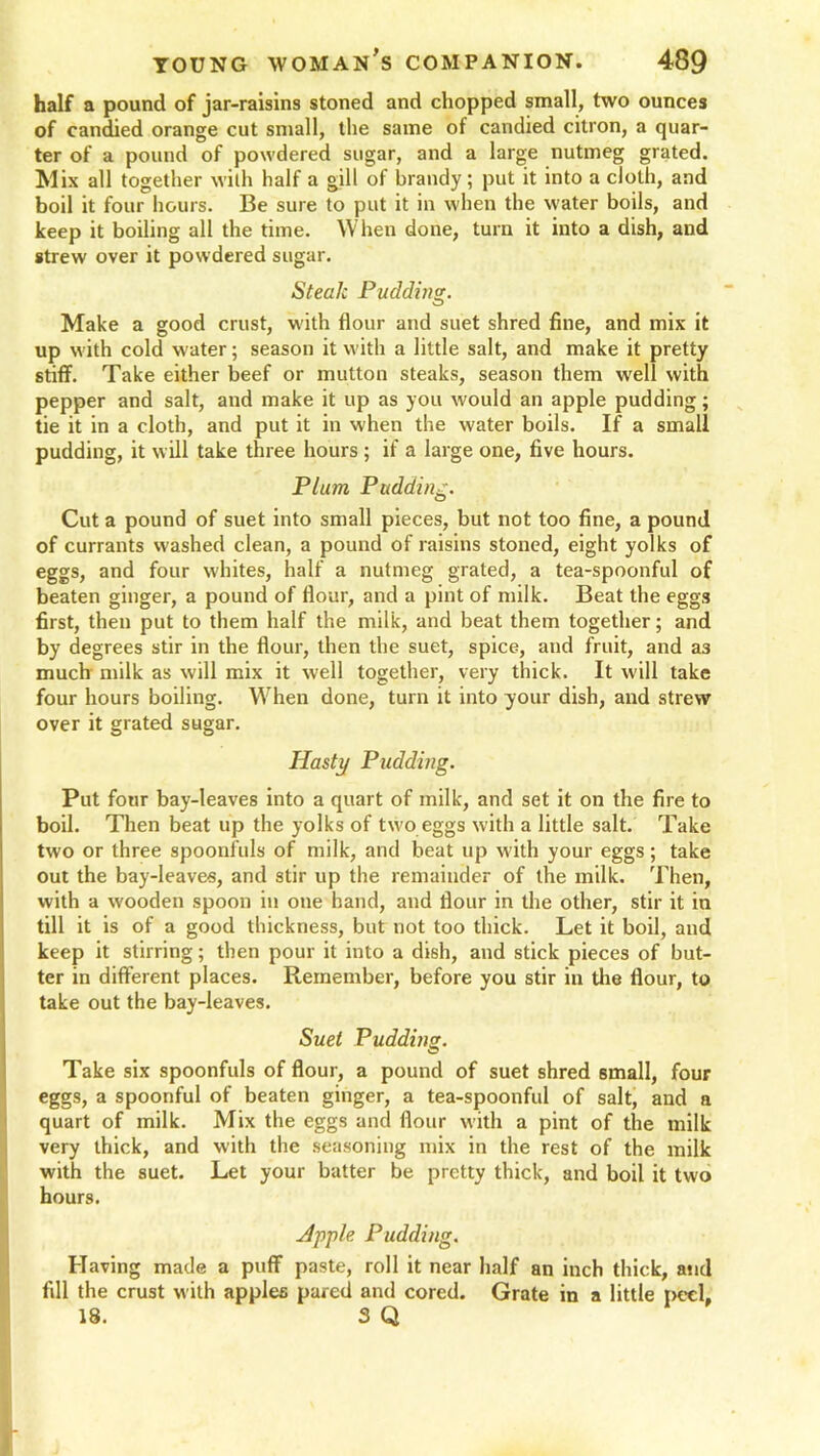 half a pound of jar-raisins stoned and chopped small, two ounces of candied orange cut small, the same of candied citron, a quar- ter of a pound of powdered sugar, and a large nutmeg grated. Mix all together with half a gill of brandy; put it into a cloth, and boil it four hours. Be sure to put it in when the water boils, and keep it boiling all the time. When done, turn it into a dish, and strew over it powdered sugar. Steak Pudding. Make a good crust, with flour and suet shred fine, and mix it up with cold water; season it with a little salt, and make it pretty stiff. Take either beef or mutton steaks, season them well with pepper and salt, and make it up as you would an apple pudding; tie it in a cloth, and put it in when the water boils. If a small pudding, it will take three hours ; if a large one, five hours. Plum Pudding. Cut a pound of suet into small pieces, but not too fine, a pound of currants washed clean, a pound of raisins stoned, eight yolks of eggs, and four whites, half a nutmeg grated, a tea-spoonful of beaten ginger, a pound of flour, and a pint of milk. Beat the eggs first, then put to them half the milk, and beat them together; and by degrees stir in the flour, then the suet, spice, and fruit, and a3 much milk as will mix it well together, very thick. It will take four hours boiling. When done, turn it into your dish, and strew over it grated sugar. Hasty Pudding. Put four bay-leaves into a quart of milk, and set it on the fire to boil. Then beat up the yolks of two eggs with a little salt. Take two or three spoonfuls of milk, and beat up with your eggs; take out the bay-leaves, and stir up the remainder of the milk. Then, with a wooden spoon in one hand, and flour in the other, stir it in till it is of a good thickness, but not too thick. Let it boil, and keep it stirring; then pour it into a dish, and stick pieces of but- ter in different places. Remember, before you stir in the flour, to take out the bay-leaves. Suet Pudding. Take six spoonfuls of flour, a pound of suet shred small, four eggs, a spoonful of beaten ginger, a tea-spoonful of salt, and n quart of milk. Mix the eggs and flour with a pint of the milk very thick, and with the seasoning mix in the rest of the milk with the suet. Let your batter be pretty thick, and boil it two hours. Apple Pudding. Having made a puff paste, roll it near half an inch thick, and fill the crust with apples pared and cored. Grate in a little peel, 18. 3 Q