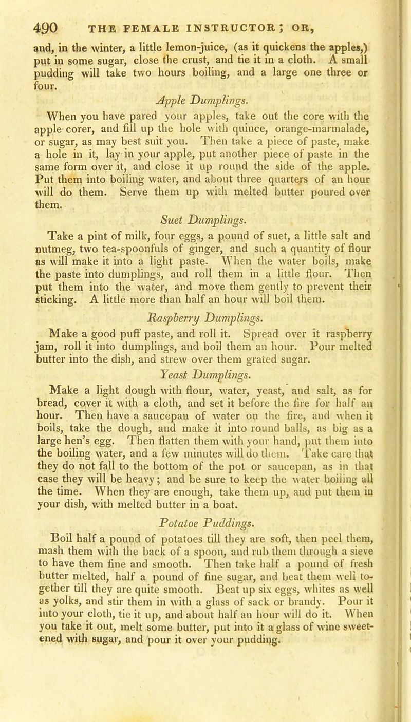 and, in the winter, a little lemon-juice, (as it quickens the apples,) put in some sugar, close the crust, and tie it in a cloth. A small pudding will take two hours boiling, and a large one three or four. dpple Dumplings. When you have pared your apples, take out the core with the apple corer, and fill up the hole with quince, orange-marmalade, or sugar, as may best suit you. Then take a piece of paste, make a hole in it, lay in your apple, put another piece of paste in the same form over it, and close it up round the side of the apple. Put them into boiling water, and about three quarters of an hour will do them. Serve them up with melted butter poured over them. Suet Dumplings. Take a pint of milk, four eggs, a pound of suet, a little salt and nutmeg, two tea-spoonfuls of ginger, and such a quantity of flour as will make it into a light paste. When the water boils, make the paste into dumplings, and roll them in a little flour. Then put them into the water, and move them gently to prevent their sticking. A little more than half an hour will boil them. Raspberry Dumplings. Make a good puff paste, and roll it. Spread over it raspberry jam, roll it into dumplings, and boil them an hour. Pour melted butter into the dish, and strew over them grated sugar. Yeast Dumplings. Make a light dough with flour, water, yeast, and salt, as for bread, cover it with a cloth, and set it before the lire for half an hour. Then have a saucepan of water on the fire, and when it boils, take the dough, and make it into round balls, as big as a large hen’s egg. Then flatten them with your hand, put them into the boiling water, and a few minutes w ill do them. Take care that they do not fall to the bottom of the pot or saucepan, as in that case they will be heavy; and be sure to keep the water boiling all the time. When they are enough, take them up, and put them iu your dish, with melted butter in a boat. Potatoe Puddings. Boil half a pound of potatoes till they are soft, then peel them, mash them with the back of a spoon, and rub them through a sieve to have them fine and smooth. Then take half a pound of fresh butter melted, half a pound of fine sugar, and beat them weli to- gether till they are quite smooth. Beat up six eggs, whites as well as yolks, and stir them in with a glass of sack or brandy. Pour it into your cloth, tie it up, and about half an hour will do it. W hen you take it out, melt some butter, put into it a glass of wine sweet- ened with sugar, and pour it over your pudding.