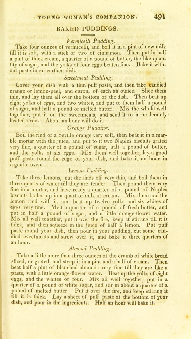 BAKED PUDDINGS. Vermicelli Pudding. Take four ounces of vermicelli, and boil it in a pint of new milk till it is soft, with a stick or two of cinnamon. Then put in half a pint of thick cream, a quarter of a pound of butter, the like quan- tity of sugar, and the yolks of four eggs beaten line. Bake it with- out paste iu an earthen dish. Sweetmeat Pudding. Cover your dish with a thin puff paste, and then take candied orange or lemon-peel, and citron, of each an ounce. Slice them thin, and lay them all over the bottom of the dish. Then beat up eight yolks of eggs, and two whites, and put to them half a pound of sugar, and half a pound of melted butter. Mix the whole well together, put it on the sweetmeats, and send it to a moderately heated oven. About an hour will do it. Orange Pudding. Boil the rind of a Seville orange very soft, then beat it in a mar- ble mortar with the juice, and put to it two Naples biscuits grated very fine, a quarter of a pound of sugar, half a pound of butter, and the yolks of six eggs. Mix them well together, lay a good puff- paste round the edge of your dish, and bake it an hour in a gentle oven. Lemon Pudding. Take three lemons, cut the rinds off very thin, and boil them in three quarts of water till they are tender. Then pound them very fine in a mortar, and have ready a quarter of a pound of Naples biscuits boiled up in a quart of milk or cream. Mix them and the lemon rind with it, and beat up twelve yolks and six whites of eggs very fine. Melt a quarter of a pound of fresh butter, and put in half a pound of sugar, and a little orange-flower water. Mix all well together, put it over the fire, keep it stirring till it is thick, and then squeeze in the juice of half a lemon. Put puff paste round your dish, then pour in your pudding, cut some can- died sweetmeats and strew over it, and bake it three quarters of an hour. Almond Pudding. Take a little more than three ounces of the crumb of white bread sliced, or grated, and steep it in a pint and a half of cream. Then beat half a pint of blanched almonds very fine till they are like a paste, with a little orange-flower water. Beat up the yolks of eight eggs, and the whites of four. Mix all well together, put in a quarter of a pound of white sugar, and stir in about a quarter of a pound of melted butter. Put it over the fire, anu keep stirring it till it is thick. Lay a sheet of puff paste at the bottom of ycur dish, and pour in the ingredients. Half an hour will bake it.