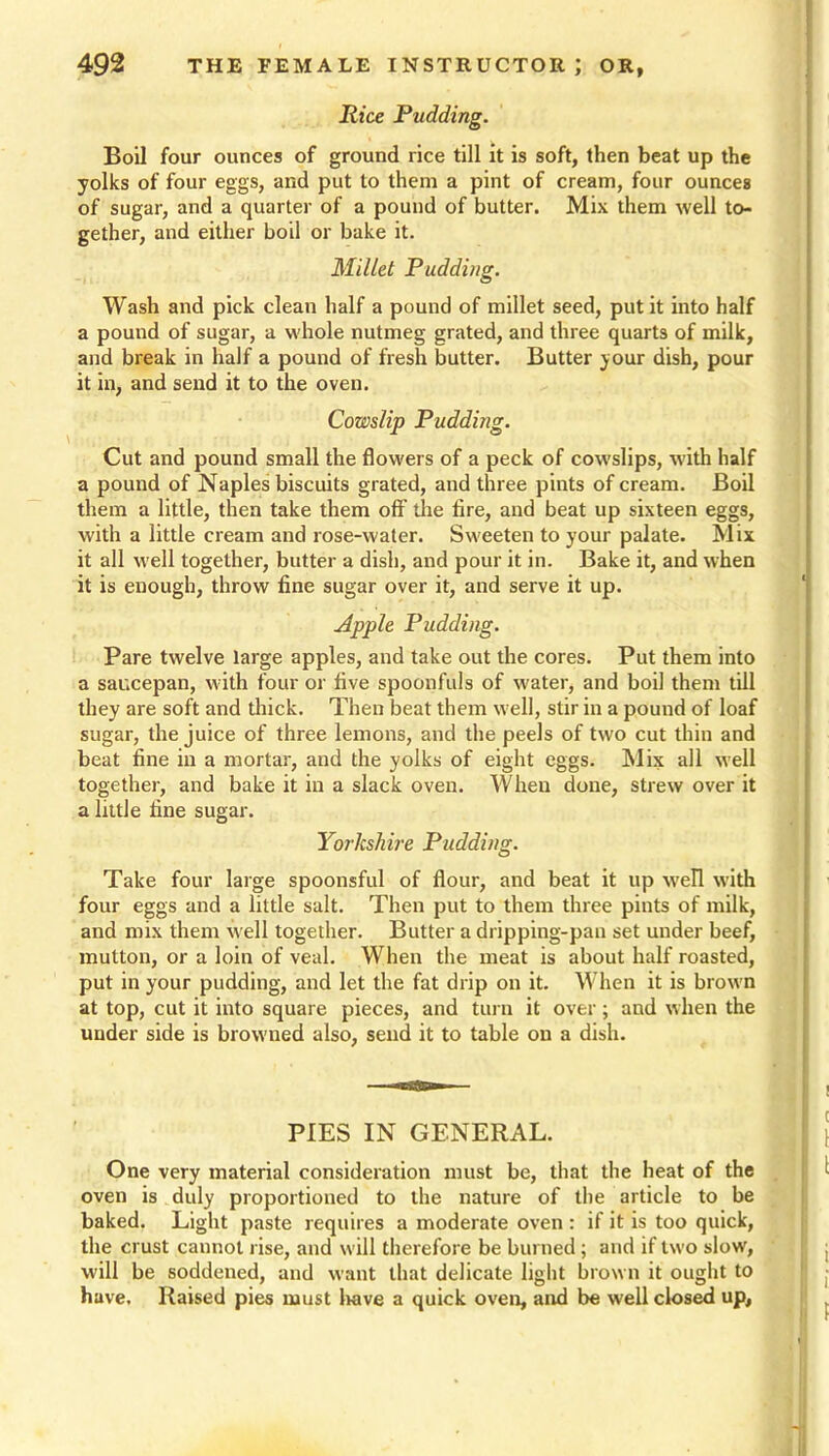 Rice Pudding. Boil four ounces of ground rice till it is soft, then beat up the yolks of four eggs, and put to them a pint of cream, four ounces of sugar, and a quarter of a pound of butter. Mix them well to- gether, and either boil or bake it. Millet Pudding. Wash and pick clean half a pound of millet seed, put it into half a pound of sugar, a whole nutmeg grated, and three quarts of milk, and break in half a pound of fresh butter. Butter your dish, pour it in, and send it to the oven. Cowslip Pudding. Cut and pound small the flowers of a peck of cowslips, with half a pound of Naples biscuits grated, and three pints of cream. Boil them a little, then take them oft the Are, and beat up sixteen eggs, with a little cream and rose-water. Sweeten to your palate. Mix it all well together, butter a dish, and pour it in. Bake it, and when it is enough, throw fine sugar over it, and serve it up. Apple Pudding. Pare twelve large apples, and take out the cores. Put them into a saucepan, with four or five spoonfuls of water, and boil them till they are soft and thick. Then beat them well, stir in a pound of loaf sugar, the juice of three lemons, and the peels of two cut thin and beat fine in a mortar, and the yolks of eight eggs. Mix all well together, and bake it in a slack oven. When done, strew over it a little fine sugar. Yorkshire Pudding. Take four large spoonsful of flour, and beat it up well with four eggs and a little salt. Then put to them three pints of milk, and mix them well together. Butter a dripping-pan set under beef, mutton, or a loin of veal. When the meat is about half roasted, put in your pudding, and let the fat drip on it. When it is brown at top, cut it into square pieces, and turn it over; and when the uuder side is browned also, send it to table on a dish. PIES IN GENERAL. One very material consideration must be, that the heat of the oven is duly proportioned to the nature of the article to be baked. Light paste requires a moderate oven : if it is too quick, the crust cannot rise, and will therefore be burned ; and if two slow, will be soddened, and want that delicate light brown it ought to have. Raised pies must have a quick oven, and be well closed up,