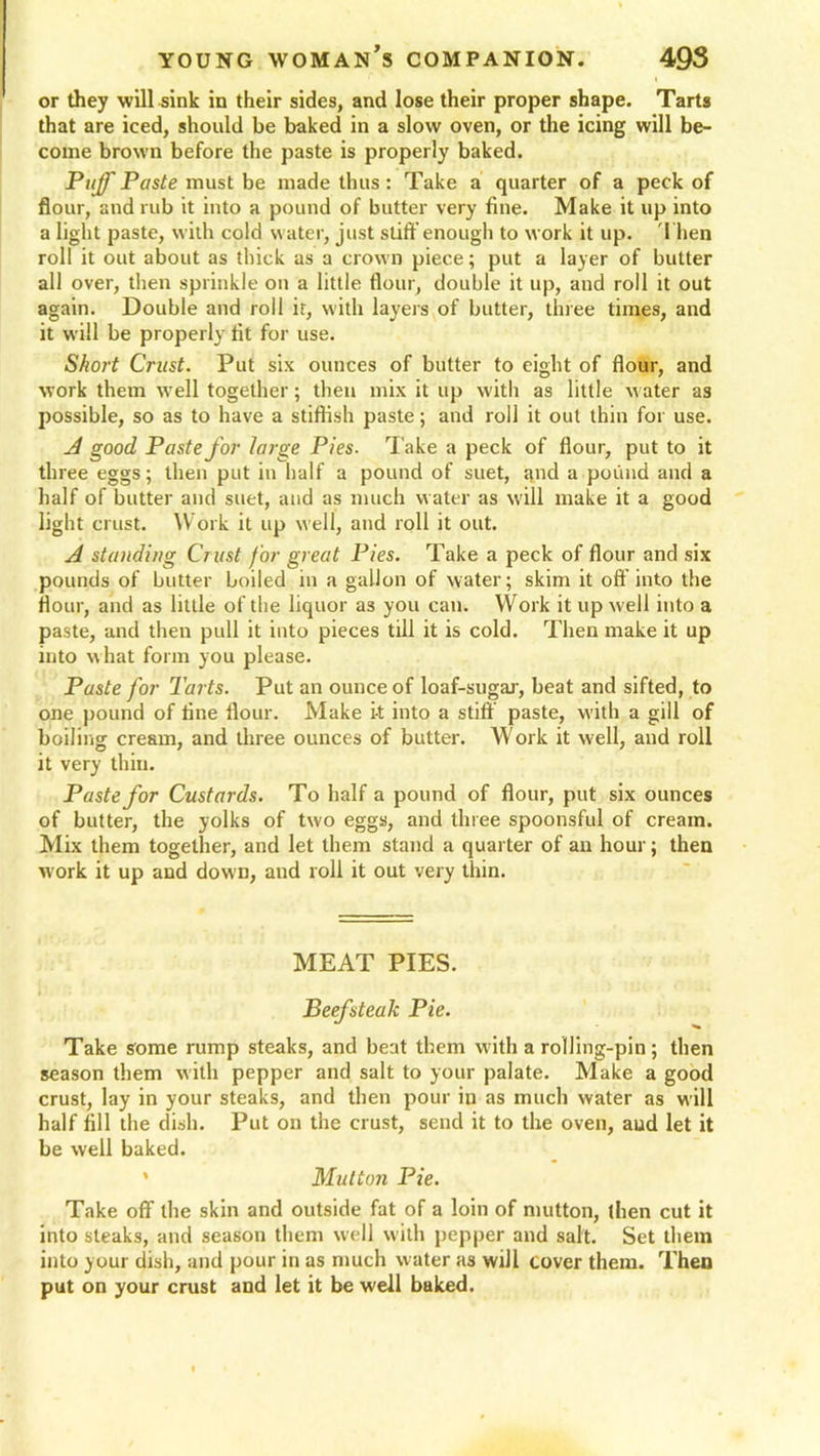 I or they will sink in their sides, and lose their proper shape. Tarts that are iced, should be baked in a slow oven, or the icing will be- come brown before the paste is properly baked. Ptiff Paste must be made thus : Take a quarter of a peck of flour, and rub it into a pound of butter very fine. Make it up into a light paste, with cold water, just stiff enough to work it up. Then roll it out about as thick as a crown piece; put a layer of butter all over, then sprinkle on a little flour, double it up, and roll it out again. Double and roll if, with layers of butter, three times, and it will be properly fit for use. Short Crust. Put six ounces of butter to eight of flour, and work them well together; then mix it up with as little water as possible, so as to have a stiftish paste; and roll it out thin for use. A good Paste for large Pies. Take a peck of flour, put to it three eggs; then put in half a pound of suet, and a pound and a half of butter and suet, and as much water as will make it a good light crust. Work it up well, and roll it out. A standing Crust for great Pies. Take a peck of flour and six pounds of butter boiled in a gallon of water; skim it off into the flour, and as little of the liquor as you can. Work it up well into a paste, and then pull it into pieces till it is cold. Then make it up into what form you please. Paste for Tarts. Put an ounce of loaf-sugar, beat and sifted, to one pound of fine flour. Make it into a stiff paste, with a gill of boiling cream, and three ounces of butter. AVork it well, and roll it very thin. Paste for Custards. To half a pound of flour, put six ounces of butter, the yolks of two eggs, and three spoonsful of cream. Mix them together, and let them stand a quarter of an hour; then work it up and down, and roll it out very thin. MEAT PIES. Beefsteak Pie. Take some rump steaks, and beat them with a rolling-pin; then season them with pepper and salt to your palate. Make a good crust, lay in your steaks, and then pour in as much water as w ill half fill the dish. Put on the crust, send it to the oven, and let it be well baked. * Mutton Pie. Take off the skin and outside fat of a loin of mutton, then cut it into steaks, and season them well with pepper and salt. Set them into your dish, and pour in as much water as will cover them. Then put on your crust and let it be well baked.