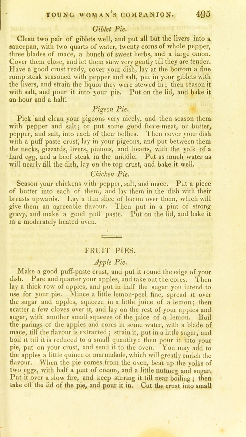 Gibkt Pie. Clean two pair of giblets well, and put all but the livers into a saucepan, with two quarts of water, twenty corns of whole pepper, three blades of mace, a bunch of sweet herbs, and a large onion. Cover them close, and let them stew very gently till they are tender. Have a good crust ready, cover your dish, lay at the bottom a fine rump steak seasoned with pepper and salt, put in your giblets with the livers, and strain the liquor they were stewed in ; then season it with salt, and pour it into your pie. Put on the lid, and bake it an hour and a half. Pigeon Pie. Pick and clean your pigeons very nicely, and then season them with pepper and salt; or put some good force-meat, or butter, pepper, and salt, into each of their bellies. Then cover your dish with a puff paste crust, lay in your pigeons, and put between them the necks, gizzards, livers, pinions, and hearts, with the yolk of a hard egg, and a beef steak in the middle. Put as much water as will nearly fill the dish, lay on the top crust, and bake it w'ell. Chicken Pie. Season your chickens with pepper, salt, and mace. Put a piece of butter into each of them, and lay them in the dish with their breasts upwards. Lay a thin slice of bacon over them, which will give them an agreeable flavour. Then put in a pint of strong gravy, and make a good puff paste. Put on the lid, and bake it in a moderately healed oven. PRUIT PIES. Apple Pie. Make a good puff-paste crust, and put it round the edge of your dish. Pare and quarter your apples, and lake out the cores. Then lay a thick row of apples, and put in half the sugar you intend to use for your pie. Mince a little lemon-peel fine, spread it over the sugar and apples, squeeze in a little juice of a lemon; then scatter a few cloves over it, and lay on the rest of your apples and sugar, with another small squeeze of the juice of a lemon. Boil the parings of the apples and cores in some water, with a blade of mace, till the flavour is extracted ; strain it, put in a little sugar, and boil it till it is reduced to a small quantity : then pour it into your pie, put on your crust, and send it to the oven. You may add to the apples a little quince or marmalade, which will greatly enrich the flavour. When the pie comes.from the oven, beat up the yolks of two eggs, with half a pint of cream, and a little nutmeg and sugar. Put it over a slow fire, and keep stirring it till near boiling ; then take oft’ the lid of the pie, and pour it in. Cut the crust into small