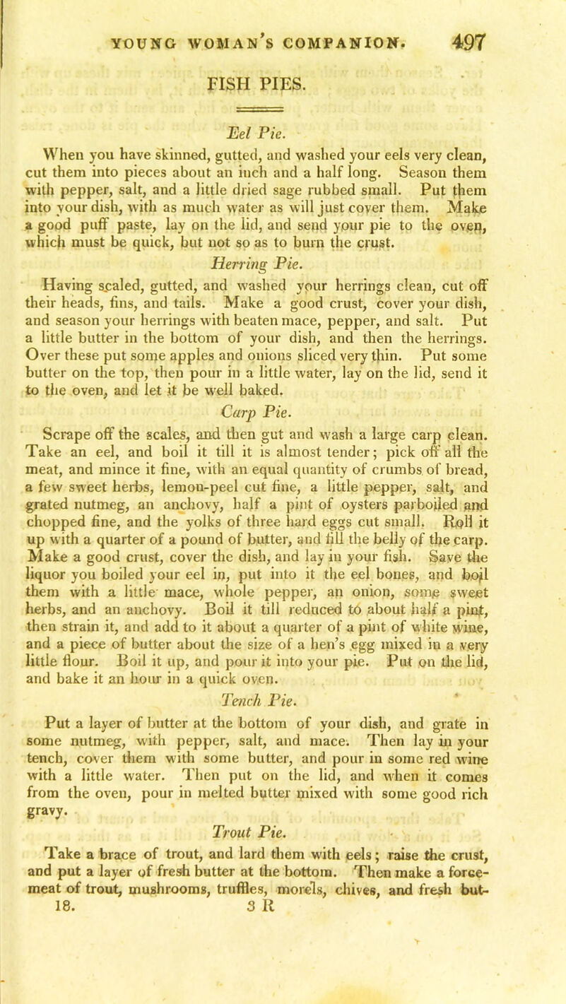 FISH PIES. Eel Pie. When you have skinned, gutted, and washed your eels very clean, cut them into pieces about an inch and a half long. Season them with pepper, salt, and a little dried sage rubbed small. Put t|iem into your dish, with as much water as will just cover them. Make a good puff paste, lay on the lid, and send ypur pie to the over?, which must be quick, but not so as to bum the crust. Hening Pie. Having scaled, gutted, and washed ypur herrings clean, cut off their heads, fins, and tails. Make a good crust, cover your dish, and season your herrings with beaten mace, pepper, and salt. Put a little butter in the bottom of your dish, and then the herrings. Over these put some apples and onions sliced very thin. Put some butter on the top, then pour in a little water, lay on the lid, send it to the oven, and let it be well baked. Carp Pie. Scrape off the scales, and then gut and wash a large carp clean. Take an eel, and boil it till it is almost lender; pick off all the meat, and mince it fine, with an equal quantity of crumbs of bread, a few sweet herbs, lemon-peel cut fine, a little pepper, salt, and grated nutmeg, an anchovy, half a pint of oysters parboiled and chopped fine, and the yolks of three hard eggs cut small. Roll it up w ith a quarter of a pound of butter, and fill the belly of the carp. Make a good crust, cover the dish, and lay in your fish. Save the liquor you boiled your eel in, put into it the eel bones, and bojl them with a little mace, whole pepper, an onion, some sweet herbs, and an anchovy. Boil it till reduced to about half a pint, then strain it, and add to it about a quarter of a pint of w hite w ine, and a piece of butter about the size of a hen’s egg mixed iu a very little flour. Boil it up, and pour it into your pie. Put on the lid, and bake it an hour in a quick oven. Tench Pie. Put a layer of butter at the bottom of your dish, and grate in some nutmeg, with pepper, salt, and mace. Then lay in your tench, cover them with some butter, and pour in some red wine with a little water. Then put on the lid, and when it comes from the oven, pour in melted butter mixed with some good rich gravy. Trout Pie. Take a brace of trout, and lard them with eels; raise the crust, and put a layer of fresh butter at the bottom. Then make a force- meat of trout, mushrooms, truffles, morels, chives, and fresh but- 18. 3 R