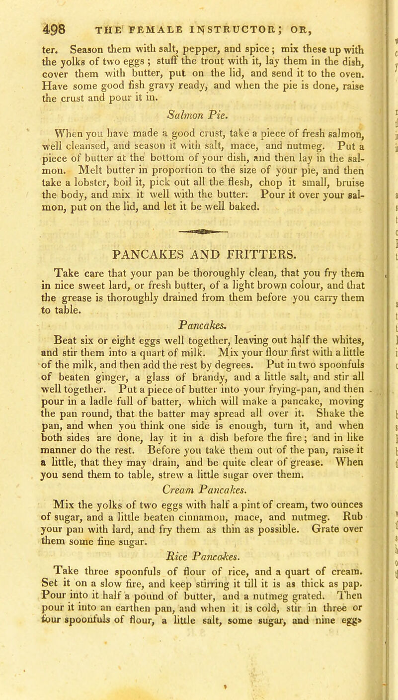ter. Season them with salt, pepper, and spice; mix these up with the yolks of two eggs ; stuff the trout with it, lay them in the dish, cover them with butter, put on the lid, and send it to the oven. Have some good fish gravy ready, and when the pie is done, raise the crust and pour it in. Salmon Pie. When you have made a good crust, take a piece of fresh salmon, well cleansed, and season it with salt, mace, and nutmeg. Put a piece of butter at the bottom of your dish, and then lay in the sal- mon. Melt butter in proportion to the size of your pie, and then take a lobster, boil it, pick out all the flesh, chop it small, bruise the body, and mix it well with the butter. Pour it over your sal- mon, put on the lid, and let it be well baked. PANCAKES AND FRITTERS. Take care that your pan be thoroughly clean, that you fry them in nice sweet lard, or fresh butter, of a light brown colour, and that the grease is thoroughly drained from them before you carry them to table. Pancakes, Beat six or eight eggs well together, leaving out half the whites, and stir them into a quart of milk. Mix your flour first with a little of the milk, and then add the rest by degrees. Put in two spoonfuls of beaten ginger, a glass of brandy, and a little salt, and stir all well together. Put a piece of butter into your frying-pan, and then pour in a ladle full of batter, which will make a pancake, moving the pan round, that the batter may spread all over it. Shake the pan, and when you think one side is enough, turn it, and when both sides are done, lay it in a dish before the fire; and in like manner do the rest. Before you take them out of the pan, raise it a little, that they may drain, and be quite clear of grease. When you send them to table, strew a little sugar over them. Cream Pancakes. Mix the yolks of tw’o eggs with half a pint of cream, two ounces of sugar, and a little beaten cinnamon, mace, and nutmeg. Rub your pan with lard, and fry them as thin as possible. Grate over them some fine sugar. Rice Pancakes. Take three spoonfuls of flour of rice, and a quart of cream. Set it on a slow fire, and keep stirring it till it is as thick as pap. Pour into it half a pound of butter, and a nutmeg grated. Then pour it into an earthen pan, and when it is cold, stir in three or four spoonfuls of flour, a little salt, some sugar, and nine egg>
