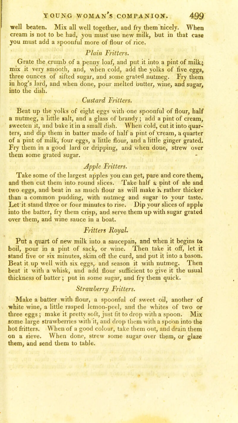 well beaten. Mix all well together, and fry them nicely. When cream is not to be had, you must use new milk, but in that case you must add a spoonful more of flour of rice. Plain Fritters. Grate the crumb of a penny loaf, and put it into a pint of milk; mix it very smooth, and, when cold, add the yolks of five eggs, three ounces of sifted sugar, and some grated nutmeg. Fry them in hog’s lard, and when done, pour melted butter, wine, and sugar, into the dish. Custard Flitters. Beat up the yolks of eight eggs with one spoonful of flour, half a nutmeg, a little salt, and a glass of brandy; add a pint of cream, sweeten it, and bake it in a small dish. When cold, cut it into quar- ters, and dip them in batter made of half a pint of Cream, a quarter of a pint of milk, four eggs, a little flour, and a little ginger grated. Fry them in a good lard or dripping, and when done, strew over them some grated sugar. Apple Fritters. Take some of the largest apples you can get, pare and core them, and then cut them into round slices. Take half a pint of ale and two eggs, and beat in as much flour as will make iv. rather thicker than a common pudding, with nutmeg and sugar to your taste. Let it stand three or four minutes to rise. Dip your slices of apple into the batter, fry them crisp, and serve them up with sugar grated over them, and wine sauce in a boat. Fritters RoyaL Put a quart of new milk into a saucepan, and when it begins to boil, pour in a pint of sack, or wine. Then take it off, let it stand five or six minutes, skim oft the curd, and put it into a bason. Beat it up well with six eggs, and season it with nutmeg. Then beat it with a whisk, and add flour sufficient to give it the usual thickness of batter; put in some sugar, and fry them quick. Strawberry Fritters. Make a batter with flour, a spoonful of sweet oil, another of white wine, a little rasped lemon-peel, and the whites of two or three eggs ; make it pretty soft, just fit to drop with a spoon. Mix some large strawberries with it, and drop them with a spoon into the hot fritters. When of a good colour, take them out, and drain them on a sieve. When done, strew some sugar over them, or glaze them, and send them to table.