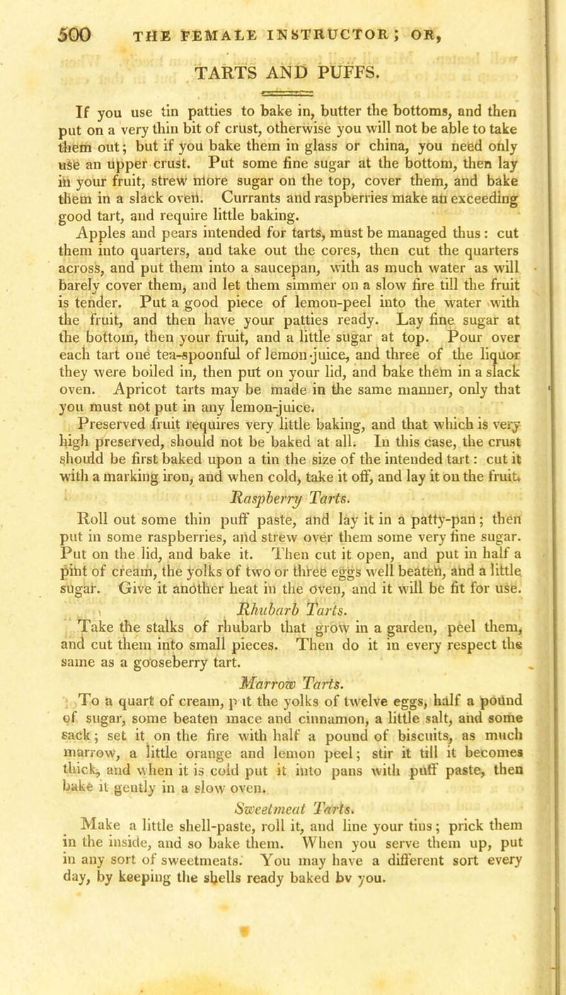 TARTS AND PUFFS. If you use tin patties to bake in, butter the bottoms, and then put on a very thin bit of crust, otherwise you will not be able to take them out; but if you bake them in glass or china, you need only use an upper crust. Put some fine sugar at the bottom, then lay in your fruit, strew more sugar on the top, cover them, and bake them in a slack oven. Currants and raspberries make ati exceeding good tart, and require little baking. Apples and pears intended for tarts, must be managed thus: cut them into quarters, and take out the cores, then cut the quarters across, and put them into a saucepan, with as much water as will barely cover them, and let them simmer on a slow fire till the fruit is tender. Put a good piece of lemon-peel into the water with the fruit, and then have your patties ready. Lay fine sugar at the bottom, then your fruit, and a little sugar at top. Pour over each tart one tea-spoonful of lemon-juice, and three of the liquor they were boiled in, then put on your lid, and bake them in a slack oven. Apricot tarts may be made in the same manner, only that you must not put in any lemon-juice. Preserved fruit requires very little baking, and that which is very high preserved, should not be baked at all. In this case, the crust should be first baked upon a tin the size of the intended tart: cut it with a marking iron, and when cold, take it off, and lay it on the fruit. Raspberry Tarts. Roll out some thin puff paste, and lay it in a patty-pan; then put in some raspberries, and strew over them some very fine sugar. Put on the lid, and bake it. Then cut it open, and put in half a pint of cream, the yolks of two or three eggs well beatett, and a little sugar. Give it another heat in the oven, and it will be fit for use. Rhubarb Tarts. Take tile stalks of rhubarb that grow in a garden, peel them, and cut them into small pieces. Then do it in every respect the same as a gooseberry tart. Marrow Tarts. To a quart of cream, p it the yolks of twelve eggs, half a poilnd of sugar, some beaten mace and cinnamon, a little salt, and some sack; set it on the fire with half a pound of biscuits, as much marrow, a little orange and lemon peel; stir it till it becomes thick, and when it is cold put it into pans with puff paste, then bake it gently in a slow oven. Sweetmeat Tarts. Make a little shell-paste, roll it, and line your tins; prick them in the inside, and so bake them. When you serve them up, put in any sort of sweetmeats. You may have a different sort every day, by keeping the shells ready baked bv you.